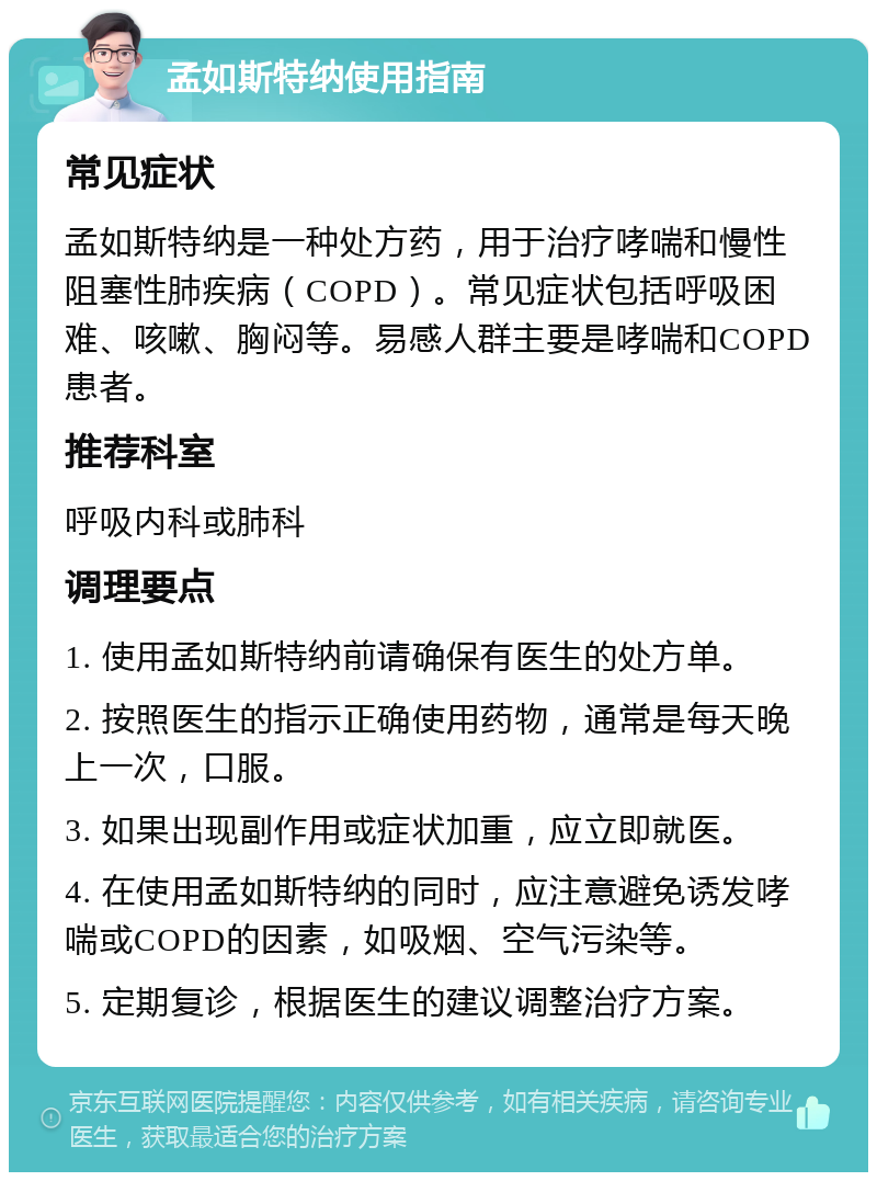 孟如斯特纳使用指南 常见症状 孟如斯特纳是一种处方药，用于治疗哮喘和慢性阻塞性肺疾病（COPD）。常见症状包括呼吸困难、咳嗽、胸闷等。易感人群主要是哮喘和COPD患者。 推荐科室 呼吸内科或肺科 调理要点 1. 使用孟如斯特纳前请确保有医生的处方单。 2. 按照医生的指示正确使用药物，通常是每天晚上一次，口服。 3. 如果出现副作用或症状加重，应立即就医。 4. 在使用孟如斯特纳的同时，应注意避免诱发哮喘或COPD的因素，如吸烟、空气污染等。 5. 定期复诊，根据医生的建议调整治疗方案。