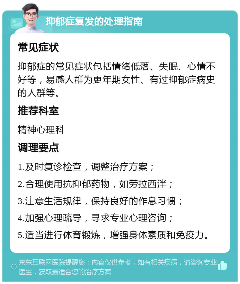 抑郁症复发的处理指南 常见症状 抑郁症的常见症状包括情绪低落、失眠、心情不好等，易感人群为更年期女性、有过抑郁症病史的人群等。 推荐科室 精神心理科 调理要点 1.及时复诊检查，调整治疗方案； 2.合理使用抗抑郁药物，如劳拉西泮； 3.注意生活规律，保持良好的作息习惯； 4.加强心理疏导，寻求专业心理咨询； 5.适当进行体育锻炼，增强身体素质和免疫力。