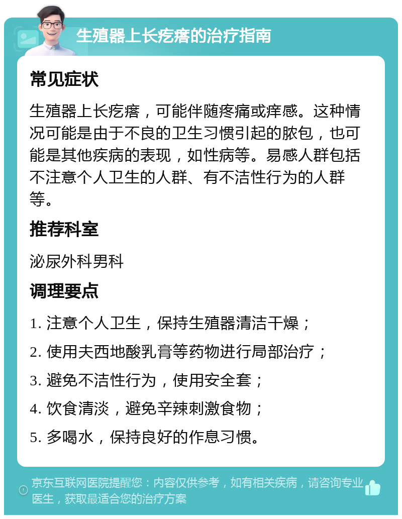 生殖器上长疙瘩的治疗指南 常见症状 生殖器上长疙瘩，可能伴随疼痛或痒感。这种情况可能是由于不良的卫生习惯引起的脓包，也可能是其他疾病的表现，如性病等。易感人群包括不注意个人卫生的人群、有不洁性行为的人群等。 推荐科室 泌尿外科男科 调理要点 1. 注意个人卫生，保持生殖器清洁干燥； 2. 使用夫西地酸乳膏等药物进行局部治疗； 3. 避免不洁性行为，使用安全套； 4. 饮食清淡，避免辛辣刺激食物； 5. 多喝水，保持良好的作息习惯。