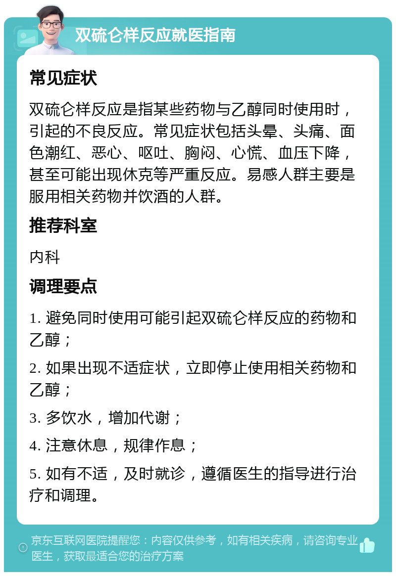 双硫仑样反应就医指南 常见症状 双硫仑样反应是指某些药物与乙醇同时使用时，引起的不良反应。常见症状包括头晕、头痛、面色潮红、恶心、呕吐、胸闷、心慌、血压下降，甚至可能出现休克等严重反应。易感人群主要是服用相关药物并饮酒的人群。 推荐科室 内科 调理要点 1. 避免同时使用可能引起双硫仑样反应的药物和乙醇； 2. 如果出现不适症状，立即停止使用相关药物和乙醇； 3. 多饮水，增加代谢； 4. 注意休息，规律作息； 5. 如有不适，及时就诊，遵循医生的指导进行治疗和调理。