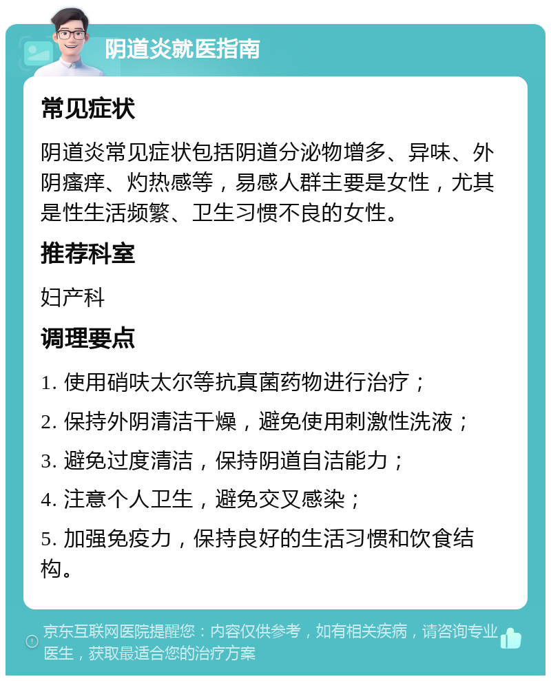 阴道炎就医指南 常见症状 阴道炎常见症状包括阴道分泌物增多、异味、外阴瘙痒、灼热感等，易感人群主要是女性，尤其是性生活频繁、卫生习惯不良的女性。 推荐科室 妇产科 调理要点 1. 使用硝呋太尔等抗真菌药物进行治疗； 2. 保持外阴清洁干燥，避免使用刺激性洗液； 3. 避免过度清洁，保持阴道自洁能力； 4. 注意个人卫生，避免交叉感染； 5. 加强免疫力，保持良好的生活习惯和饮食结构。