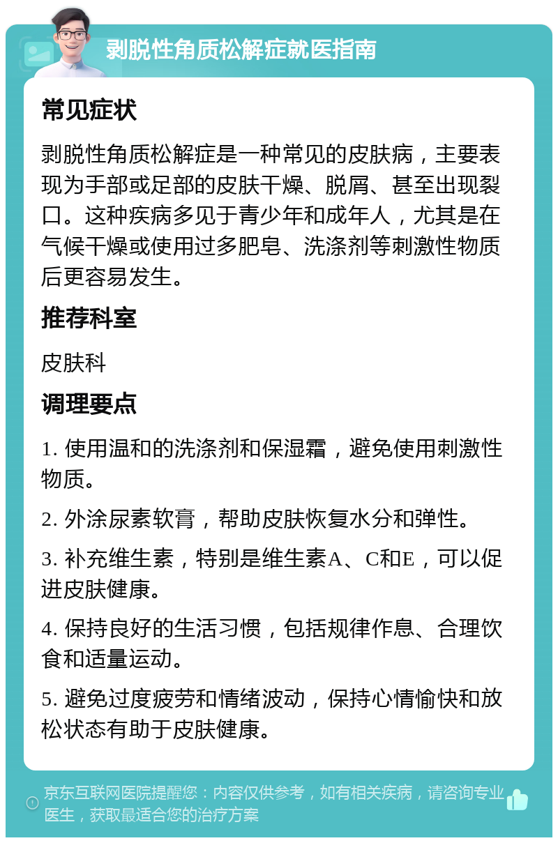 剥脱性角质松解症就医指南 常见症状 剥脱性角质松解症是一种常见的皮肤病，主要表现为手部或足部的皮肤干燥、脱屑、甚至出现裂口。这种疾病多见于青少年和成年人，尤其是在气候干燥或使用过多肥皂、洗涤剂等刺激性物质后更容易发生。 推荐科室 皮肤科 调理要点 1. 使用温和的洗涤剂和保湿霜，避免使用刺激性物质。 2. 外涂尿素软膏，帮助皮肤恢复水分和弹性。 3. 补充维生素，特别是维生素A、C和E，可以促进皮肤健康。 4. 保持良好的生活习惯，包括规律作息、合理饮食和适量运动。 5. 避免过度疲劳和情绪波动，保持心情愉快和放松状态有助于皮肤健康。