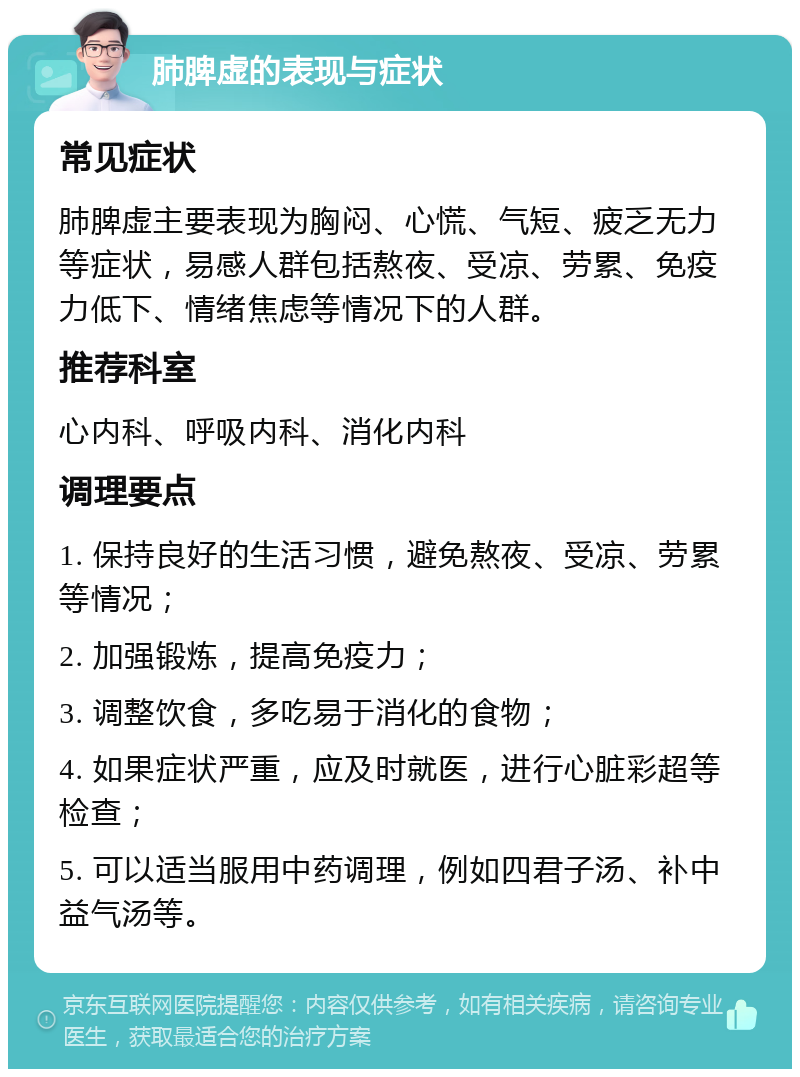 肺脾虚的表现与症状 常见症状 肺脾虚主要表现为胸闷、心慌、气短、疲乏无力等症状，易感人群包括熬夜、受凉、劳累、免疫力低下、情绪焦虑等情况下的人群。 推荐科室 心内科、呼吸内科、消化内科 调理要点 1. 保持良好的生活习惯，避免熬夜、受凉、劳累等情况； 2. 加强锻炼，提高免疫力； 3. 调整饮食，多吃易于消化的食物； 4. 如果症状严重，应及时就医，进行心脏彩超等检查； 5. 可以适当服用中药调理，例如四君子汤、补中益气汤等。