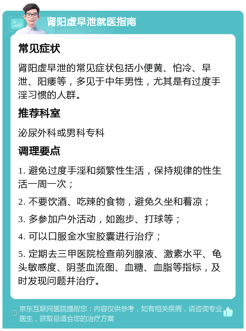 肾阳虚早泄就医指南 常见症状 肾阳虚早泄的常见症状包括小便黄、怕冷、早泄、阳痿等，多见于中年男性，尤其是有过度手淫习惯的人群。 推荐科室 泌尿外科或男科专科 调理要点 1. 避免过度手淫和频繁性生活，保持规律的性生活一周一次； 2. 不要饮酒、吃辣的食物，避免久坐和着凉； 3. 多参加户外活动，如跑步、打球等； 4. 可以口服金水宝胶囊进行治疗； 5. 定期去三甲医院检查前列腺液、激素水平、龟头敏感度、阴茎血流图、血糖、血脂等指标，及时发现问题并治疗。