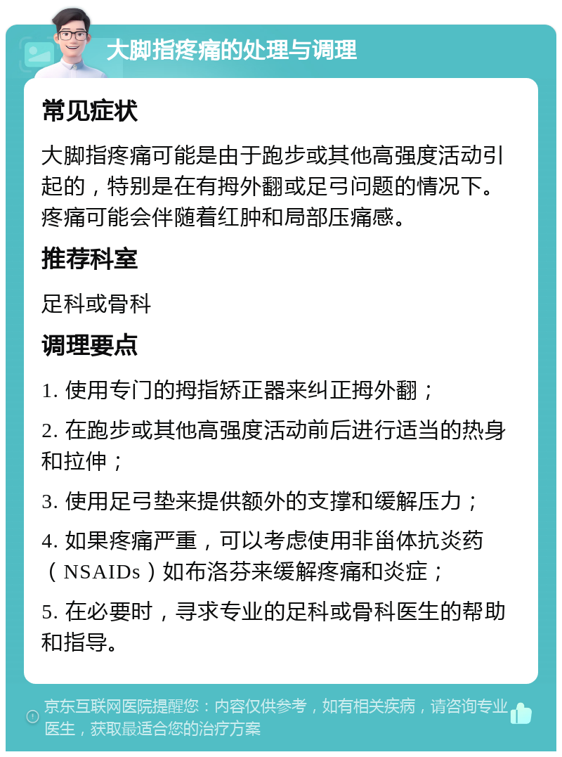 大脚指疼痛的处理与调理 常见症状 大脚指疼痛可能是由于跑步或其他高强度活动引起的，特别是在有拇外翻或足弓问题的情况下。疼痛可能会伴随着红肿和局部压痛感。 推荐科室 足科或骨科 调理要点 1. 使用专门的拇指矫正器来纠正拇外翻； 2. 在跑步或其他高强度活动前后进行适当的热身和拉伸； 3. 使用足弓垫来提供额外的支撑和缓解压力； 4. 如果疼痛严重，可以考虑使用非甾体抗炎药（NSAIDs）如布洛芬来缓解疼痛和炎症； 5. 在必要时，寻求专业的足科或骨科医生的帮助和指导。