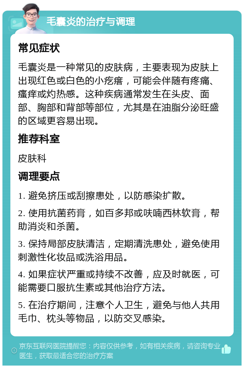 毛囊炎的治疗与调理 常见症状 毛囊炎是一种常见的皮肤病，主要表现为皮肤上出现红色或白色的小疙瘩，可能会伴随有疼痛、瘙痒或灼热感。这种疾病通常发生在头皮、面部、胸部和背部等部位，尤其是在油脂分泌旺盛的区域更容易出现。 推荐科室 皮肤科 调理要点 1. 避免挤压或刮擦患处，以防感染扩散。 2. 使用抗菌药膏，如百多邦或呋喃西林软膏，帮助消炎和杀菌。 3. 保持局部皮肤清洁，定期清洗患处，避免使用刺激性化妆品或洗浴用品。 4. 如果症状严重或持续不改善，应及时就医，可能需要口服抗生素或其他治疗方法。 5. 在治疗期间，注意个人卫生，避免与他人共用毛巾、枕头等物品，以防交叉感染。