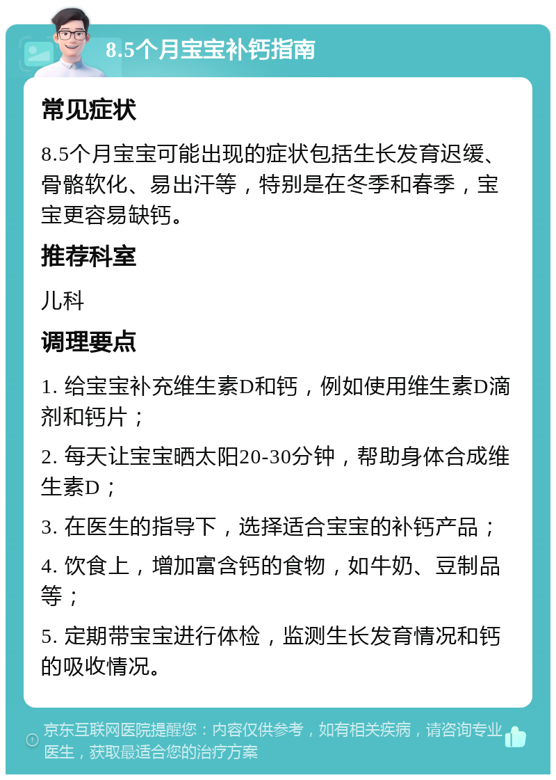 8.5个月宝宝补钙指南 常见症状 8.5个月宝宝可能出现的症状包括生长发育迟缓、骨骼软化、易出汗等，特别是在冬季和春季，宝宝更容易缺钙。 推荐科室 儿科 调理要点 1. 给宝宝补充维生素D和钙，例如使用维生素D滴剂和钙片； 2. 每天让宝宝晒太阳20-30分钟，帮助身体合成维生素D； 3. 在医生的指导下，选择适合宝宝的补钙产品； 4. 饮食上，增加富含钙的食物，如牛奶、豆制品等； 5. 定期带宝宝进行体检，监测生长发育情况和钙的吸收情况。