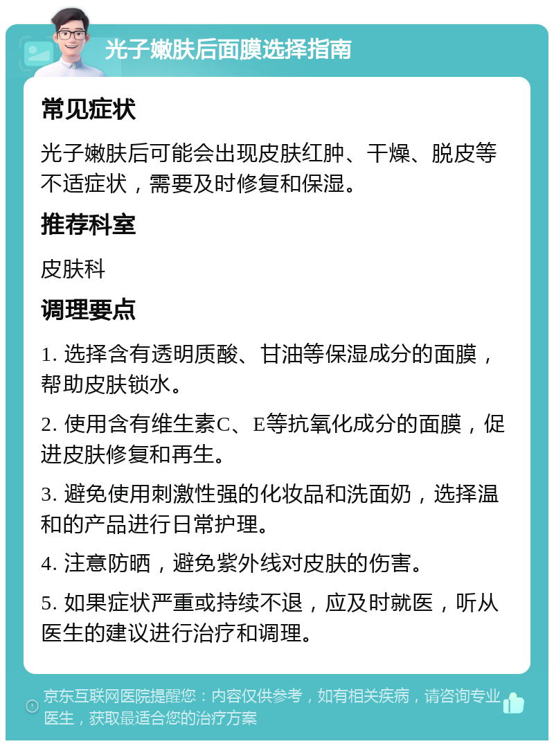 光子嫩肤后面膜选择指南 常见症状 光子嫩肤后可能会出现皮肤红肿、干燥、脱皮等不适症状，需要及时修复和保湿。 推荐科室 皮肤科 调理要点 1. 选择含有透明质酸、甘油等保湿成分的面膜，帮助皮肤锁水。 2. 使用含有维生素C、E等抗氧化成分的面膜，促进皮肤修复和再生。 3. 避免使用刺激性强的化妆品和洗面奶，选择温和的产品进行日常护理。 4. 注意防晒，避免紫外线对皮肤的伤害。 5. 如果症状严重或持续不退，应及时就医，听从医生的建议进行治疗和调理。