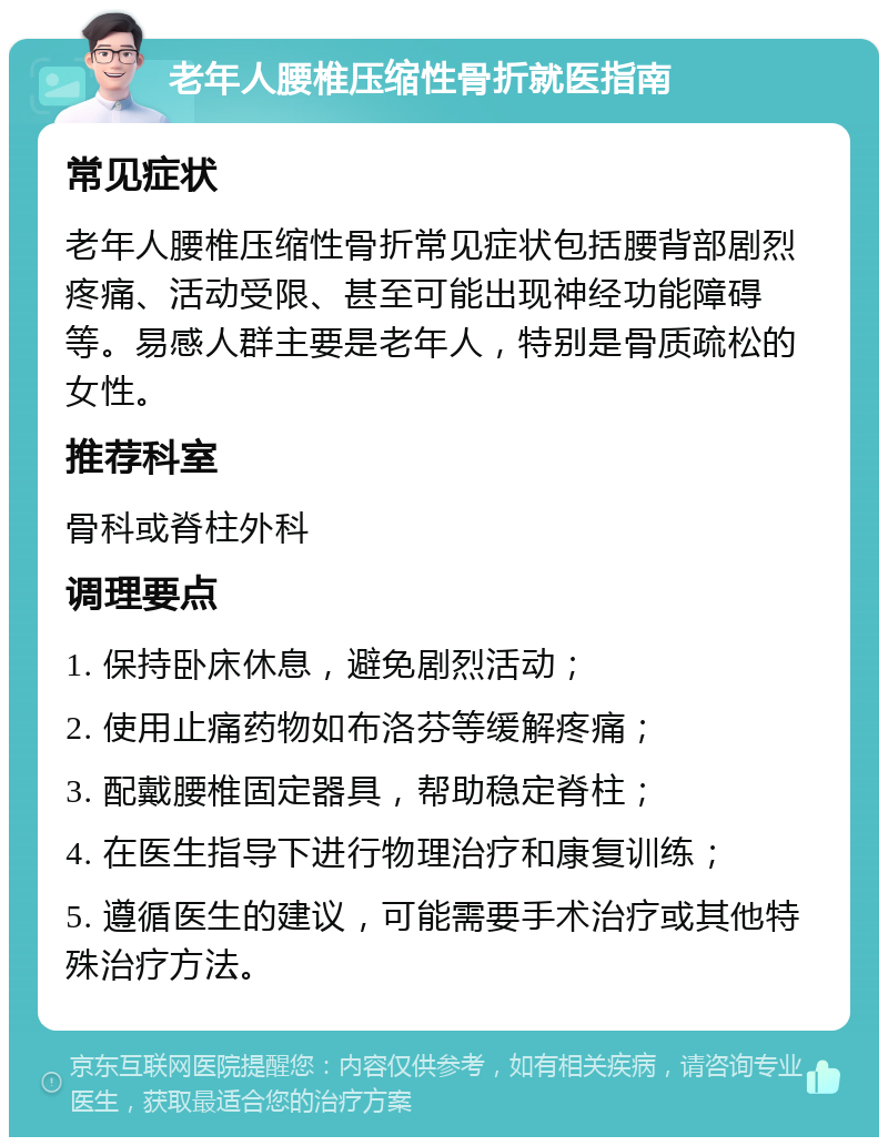 老年人腰椎压缩性骨折就医指南 常见症状 老年人腰椎压缩性骨折常见症状包括腰背部剧烈疼痛、活动受限、甚至可能出现神经功能障碍等。易感人群主要是老年人，特别是骨质疏松的女性。 推荐科室 骨科或脊柱外科 调理要点 1. 保持卧床休息，避免剧烈活动； 2. 使用止痛药物如布洛芬等缓解疼痛； 3. 配戴腰椎固定器具，帮助稳定脊柱； 4. 在医生指导下进行物理治疗和康复训练； 5. 遵循医生的建议，可能需要手术治疗或其他特殊治疗方法。