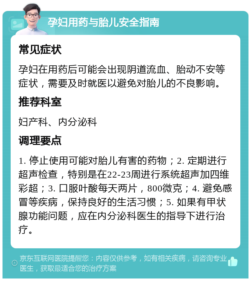 孕妇用药与胎儿安全指南 常见症状 孕妇在用药后可能会出现阴道流血、胎动不安等症状，需要及时就医以避免对胎儿的不良影响。 推荐科室 妇产科、内分泌科 调理要点 1. 停止使用可能对胎儿有害的药物；2. 定期进行超声检查，特别是在22-23周进行系统超声加四维彩超；3. 口服叶酸每天两片，800微克；4. 避免感冒等疾病，保持良好的生活习惯；5. 如果有甲状腺功能问题，应在内分泌科医生的指导下进行治疗。