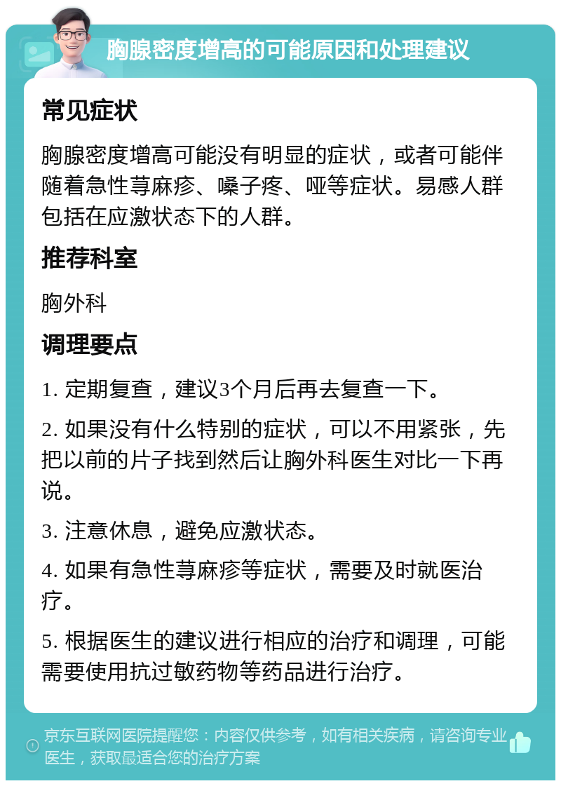 胸腺密度增高的可能原因和处理建议 常见症状 胸腺密度增高可能没有明显的症状，或者可能伴随着急性荨麻疹、嗓子疼、哑等症状。易感人群包括在应激状态下的人群。 推荐科室 胸外科 调理要点 1. 定期复查，建议3个月后再去复查一下。 2. 如果没有什么特别的症状，可以不用紧张，先把以前的片子找到然后让胸外科医生对比一下再说。 3. 注意休息，避免应激状态。 4. 如果有急性荨麻疹等症状，需要及时就医治疗。 5. 根据医生的建议进行相应的治疗和调理，可能需要使用抗过敏药物等药品进行治疗。