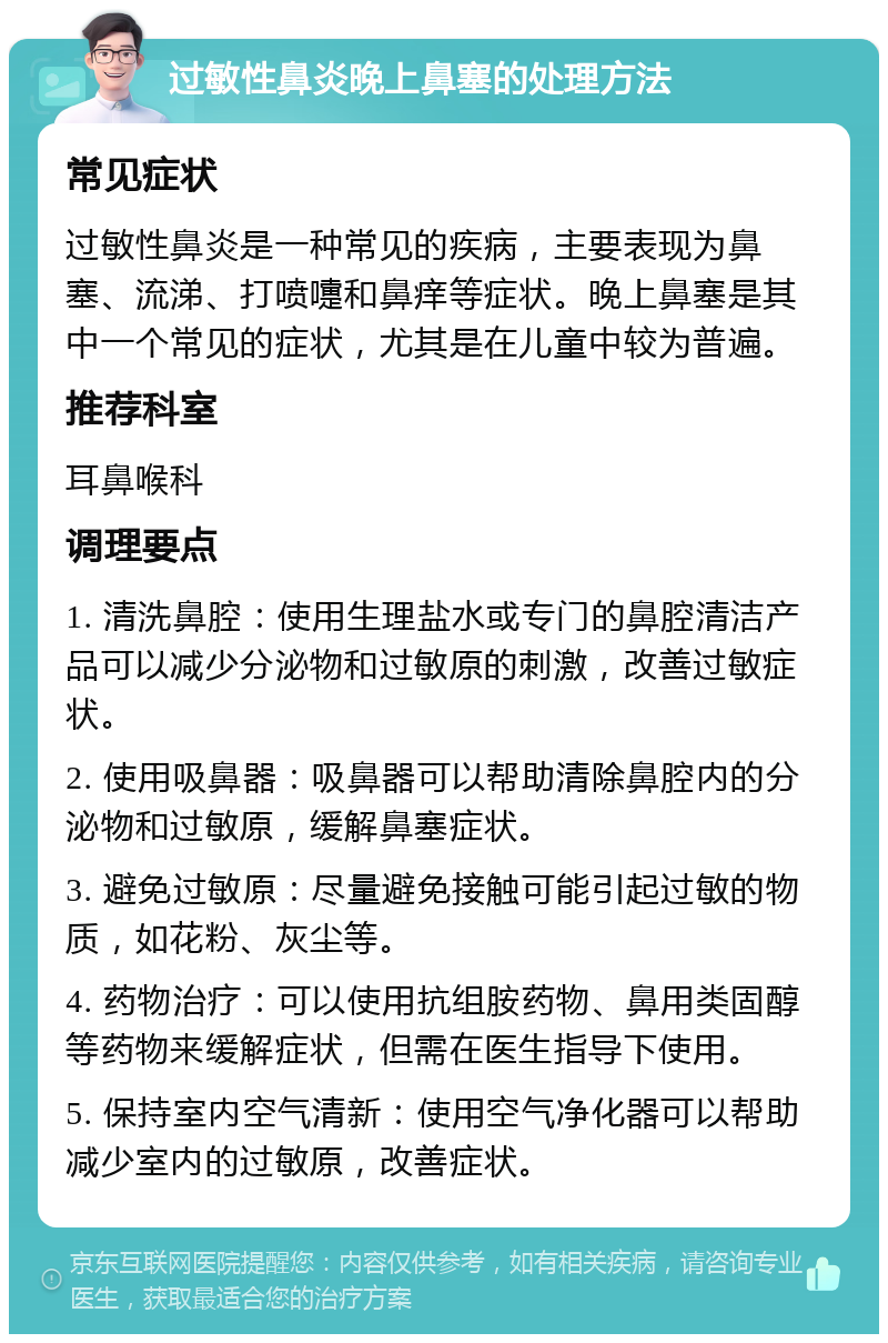 过敏性鼻炎晚上鼻塞的处理方法 常见症状 过敏性鼻炎是一种常见的疾病，主要表现为鼻塞、流涕、打喷嚏和鼻痒等症状。晚上鼻塞是其中一个常见的症状，尤其是在儿童中较为普遍。 推荐科室 耳鼻喉科 调理要点 1. 清洗鼻腔：使用生理盐水或专门的鼻腔清洁产品可以减少分泌物和过敏原的刺激，改善过敏症状。 2. 使用吸鼻器：吸鼻器可以帮助清除鼻腔内的分泌物和过敏原，缓解鼻塞症状。 3. 避免过敏原：尽量避免接触可能引起过敏的物质，如花粉、灰尘等。 4. 药物治疗：可以使用抗组胺药物、鼻用类固醇等药物来缓解症状，但需在医生指导下使用。 5. 保持室内空气清新：使用空气净化器可以帮助减少室内的过敏原，改善症状。