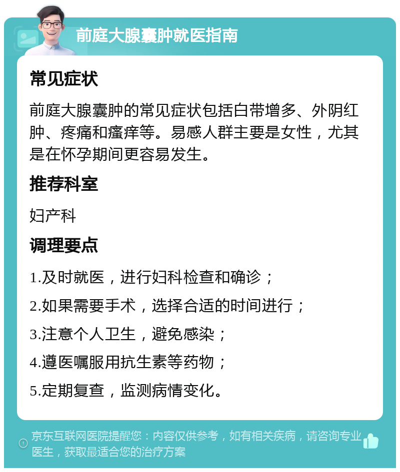 前庭大腺囊肿就医指南 常见症状 前庭大腺囊肿的常见症状包括白带增多、外阴红肿、疼痛和瘙痒等。易感人群主要是女性，尤其是在怀孕期间更容易发生。 推荐科室 妇产科 调理要点 1.及时就医，进行妇科检查和确诊； 2.如果需要手术，选择合适的时间进行； 3.注意个人卫生，避免感染； 4.遵医嘱服用抗生素等药物； 5.定期复查，监测病情变化。