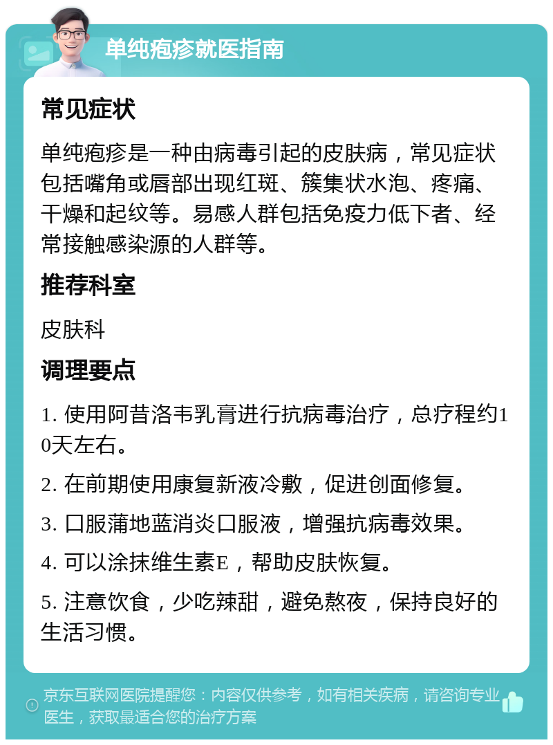 单纯疱疹就医指南 常见症状 单纯疱疹是一种由病毒引起的皮肤病，常见症状包括嘴角或唇部出现红斑、簇集状水泡、疼痛、干燥和起纹等。易感人群包括免疫力低下者、经常接触感染源的人群等。 推荐科室 皮肤科 调理要点 1. 使用阿昔洛韦乳膏进行抗病毒治疗，总疗程约10天左右。 2. 在前期使用康复新液冷敷，促进创面修复。 3. 口服蒲地蓝消炎口服液，增强抗病毒效果。 4. 可以涂抹维生素E，帮助皮肤恢复。 5. 注意饮食，少吃辣甜，避免熬夜，保持良好的生活习惯。