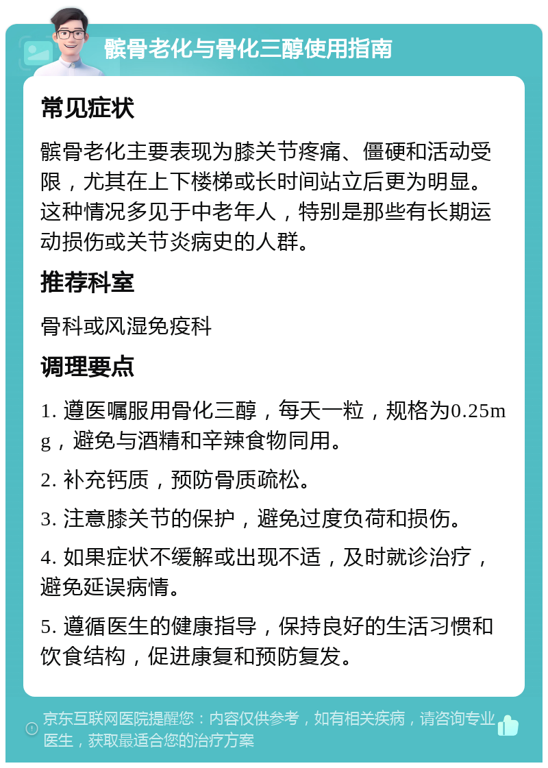 髌骨老化与骨化三醇使用指南 常见症状 髌骨老化主要表现为膝关节疼痛、僵硬和活动受限，尤其在上下楼梯或长时间站立后更为明显。这种情况多见于中老年人，特别是那些有长期运动损伤或关节炎病史的人群。 推荐科室 骨科或风湿免疫科 调理要点 1. 遵医嘱服用骨化三醇，每天一粒，规格为0.25mg，避免与酒精和辛辣食物同用。 2. 补充钙质，预防骨质疏松。 3. 注意膝关节的保护，避免过度负荷和损伤。 4. 如果症状不缓解或出现不适，及时就诊治疗，避免延误病情。 5. 遵循医生的健康指导，保持良好的生活习惯和饮食结构，促进康复和预防复发。