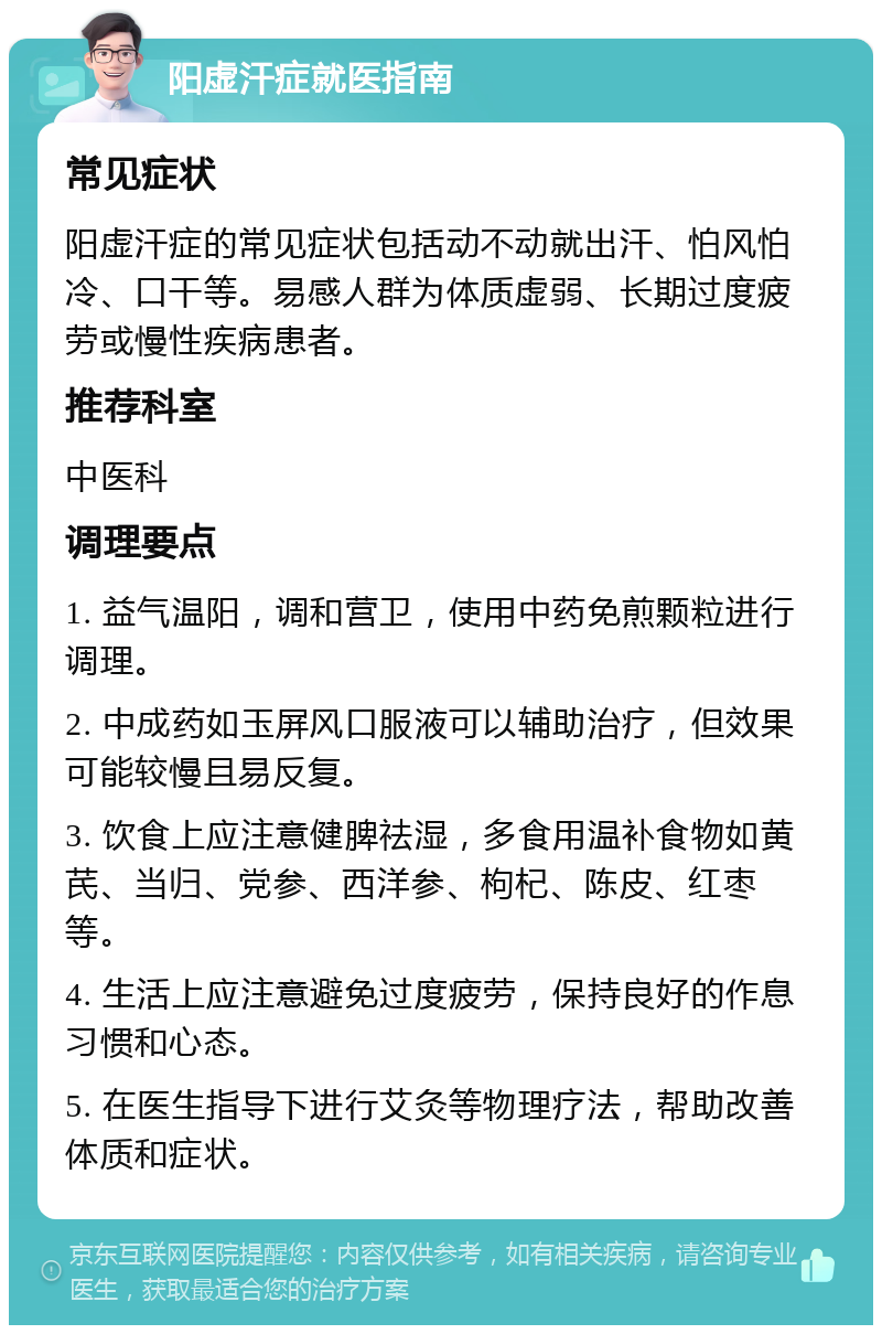 阳虚汗症就医指南 常见症状 阳虚汗症的常见症状包括动不动就出汗、怕风怕冷、口干等。易感人群为体质虚弱、长期过度疲劳或慢性疾病患者。 推荐科室 中医科 调理要点 1. 益气温阳，调和营卫，使用中药免煎颗粒进行调理。 2. 中成药如玉屏风口服液可以辅助治疗，但效果可能较慢且易反复。 3. 饮食上应注意健脾祛湿，多食用温补食物如黄芪、当归、党参、西洋参、枸杞、陈皮、红枣等。 4. 生活上应注意避免过度疲劳，保持良好的作息习惯和心态。 5. 在医生指导下进行艾灸等物理疗法，帮助改善体质和症状。