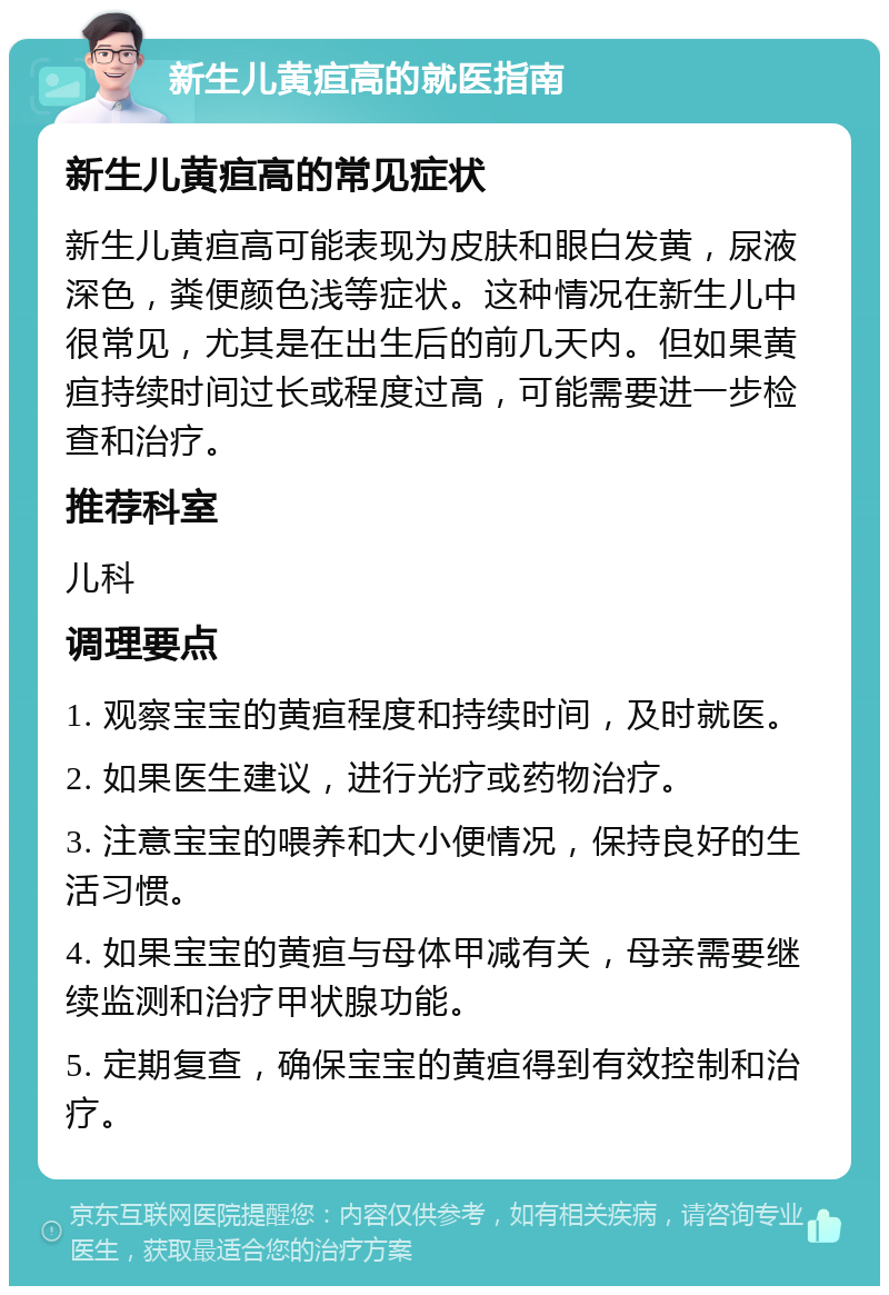 新生儿黄疸高的就医指南 新生儿黄疸高的常见症状 新生儿黄疸高可能表现为皮肤和眼白发黄，尿液深色，粪便颜色浅等症状。这种情况在新生儿中很常见，尤其是在出生后的前几天内。但如果黄疸持续时间过长或程度过高，可能需要进一步检查和治疗。 推荐科室 儿科 调理要点 1. 观察宝宝的黄疸程度和持续时间，及时就医。 2. 如果医生建议，进行光疗或药物治疗。 3. 注意宝宝的喂养和大小便情况，保持良好的生活习惯。 4. 如果宝宝的黄疸与母体甲减有关，母亲需要继续监测和治疗甲状腺功能。 5. 定期复查，确保宝宝的黄疸得到有效控制和治疗。