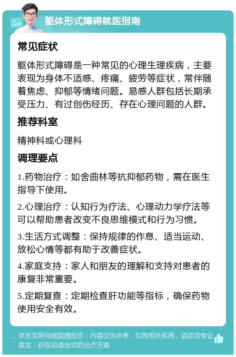 躯体形式障碍就医指南 常见症状 躯体形式障碍是一种常见的心理生理疾病，主要表现为身体不适感、疼痛、疲劳等症状，常伴随着焦虑、抑郁等情绪问题。易感人群包括长期承受压力、有过创伤经历、存在心理问题的人群。 推荐科室 精神科或心理科 调理要点 1.药物治疗：如舍曲林等抗抑郁药物，需在医生指导下使用。 2.心理治疗：认知行为疗法、心理动力学疗法等可以帮助患者改变不良思维模式和行为习惯。 3.生活方式调整：保持规律的作息、适当运动、放松心情等都有助于改善症状。 4.家庭支持：家人和朋友的理解和支持对患者的康复非常重要。 5.定期复查：定期检查肝功能等指标，确保药物使用安全有效。