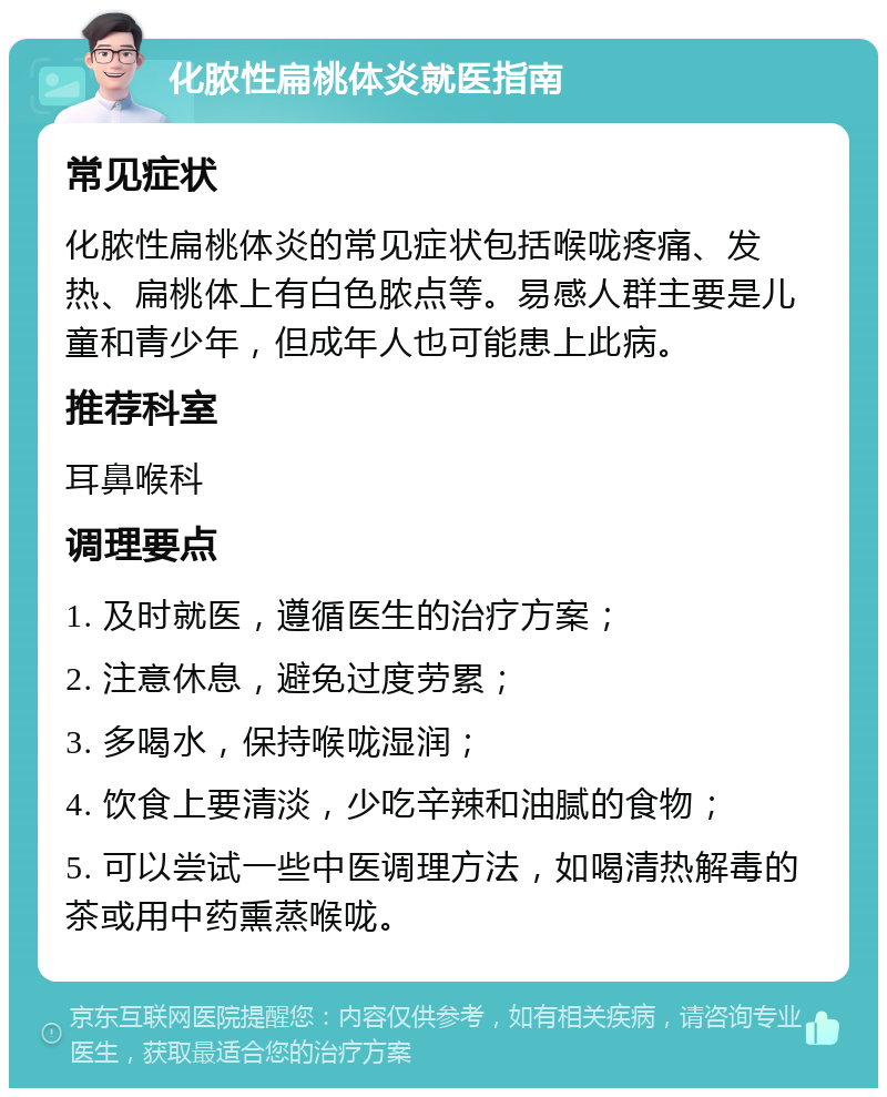 化脓性扁桃体炎就医指南 常见症状 化脓性扁桃体炎的常见症状包括喉咙疼痛、发热、扁桃体上有白色脓点等。易感人群主要是儿童和青少年，但成年人也可能患上此病。 推荐科室 耳鼻喉科 调理要点 1. 及时就医，遵循医生的治疗方案； 2. 注意休息，避免过度劳累； 3. 多喝水，保持喉咙湿润； 4. 饮食上要清淡，少吃辛辣和油腻的食物； 5. 可以尝试一些中医调理方法，如喝清热解毒的茶或用中药熏蒸喉咙。