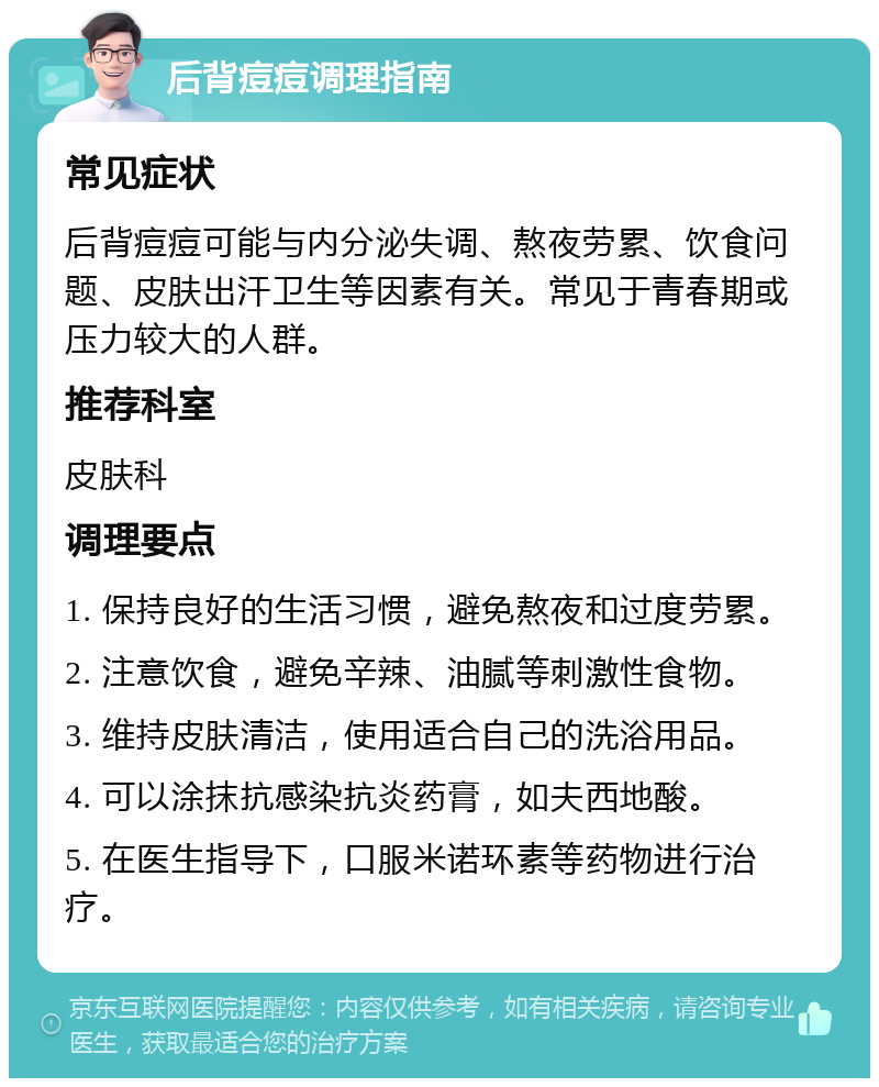 后背痘痘调理指南 常见症状 后背痘痘可能与内分泌失调、熬夜劳累、饮食问题、皮肤出汗卫生等因素有关。常见于青春期或压力较大的人群。 推荐科室 皮肤科 调理要点 1. 保持良好的生活习惯，避免熬夜和过度劳累。 2. 注意饮食，避免辛辣、油腻等刺激性食物。 3. 维持皮肤清洁，使用适合自己的洗浴用品。 4. 可以涂抹抗感染抗炎药膏，如夫西地酸。 5. 在医生指导下，口服米诺环素等药物进行治疗。