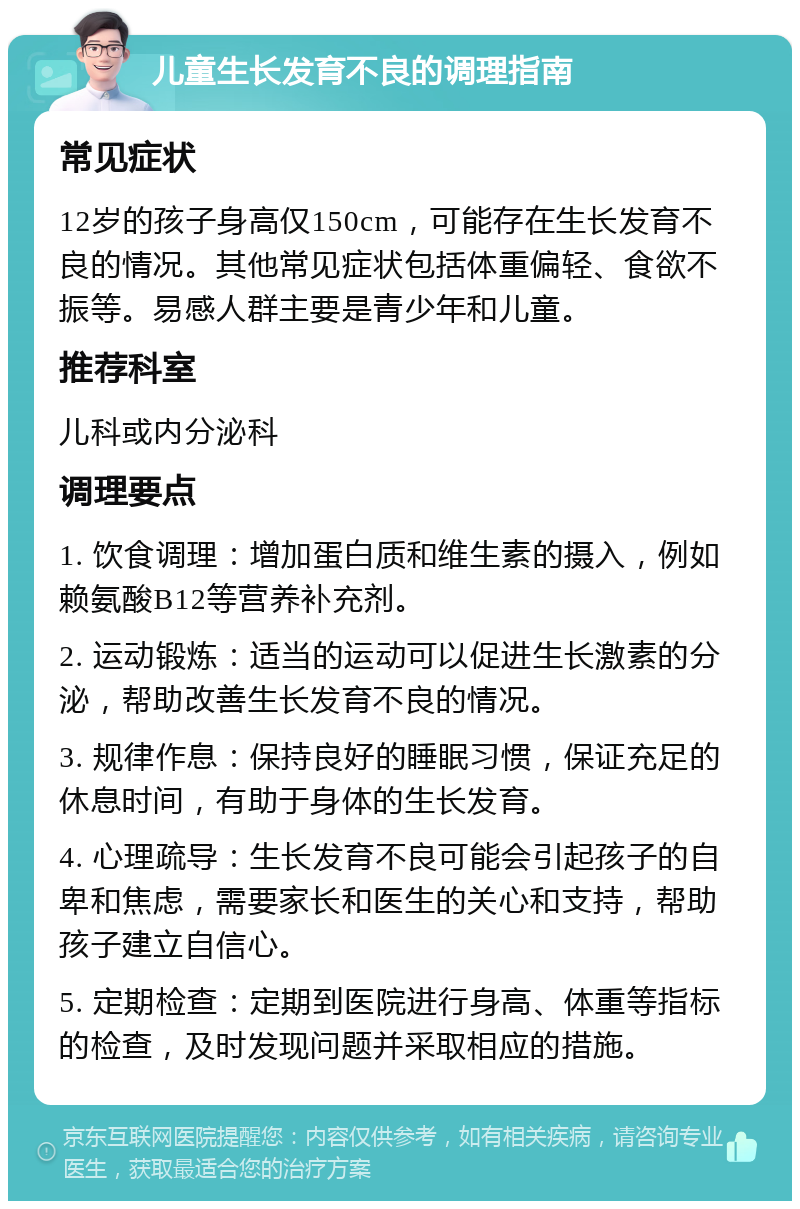 儿童生长发育不良的调理指南 常见症状 12岁的孩子身高仅150cm，可能存在生长发育不良的情况。其他常见症状包括体重偏轻、食欲不振等。易感人群主要是青少年和儿童。 推荐科室 儿科或内分泌科 调理要点 1. 饮食调理：增加蛋白质和维生素的摄入，例如赖氨酸B12等营养补充剂。 2. 运动锻炼：适当的运动可以促进生长激素的分泌，帮助改善生长发育不良的情况。 3. 规律作息：保持良好的睡眠习惯，保证充足的休息时间，有助于身体的生长发育。 4. 心理疏导：生长发育不良可能会引起孩子的自卑和焦虑，需要家长和医生的关心和支持，帮助孩子建立自信心。 5. 定期检查：定期到医院进行身高、体重等指标的检查，及时发现问题并采取相应的措施。