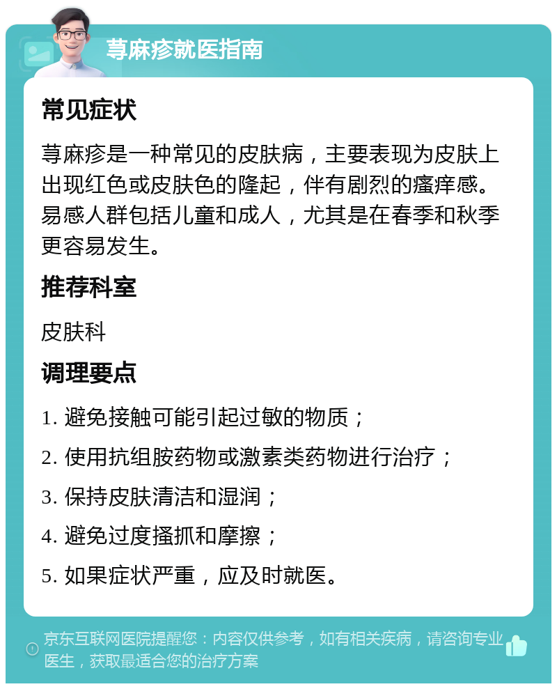 荨麻疹就医指南 常见症状 荨麻疹是一种常见的皮肤病，主要表现为皮肤上出现红色或皮肤色的隆起，伴有剧烈的瘙痒感。易感人群包括儿童和成人，尤其是在春季和秋季更容易发生。 推荐科室 皮肤科 调理要点 1. 避免接触可能引起过敏的物质； 2. 使用抗组胺药物或激素类药物进行治疗； 3. 保持皮肤清洁和湿润； 4. 避免过度搔抓和摩擦； 5. 如果症状严重，应及时就医。