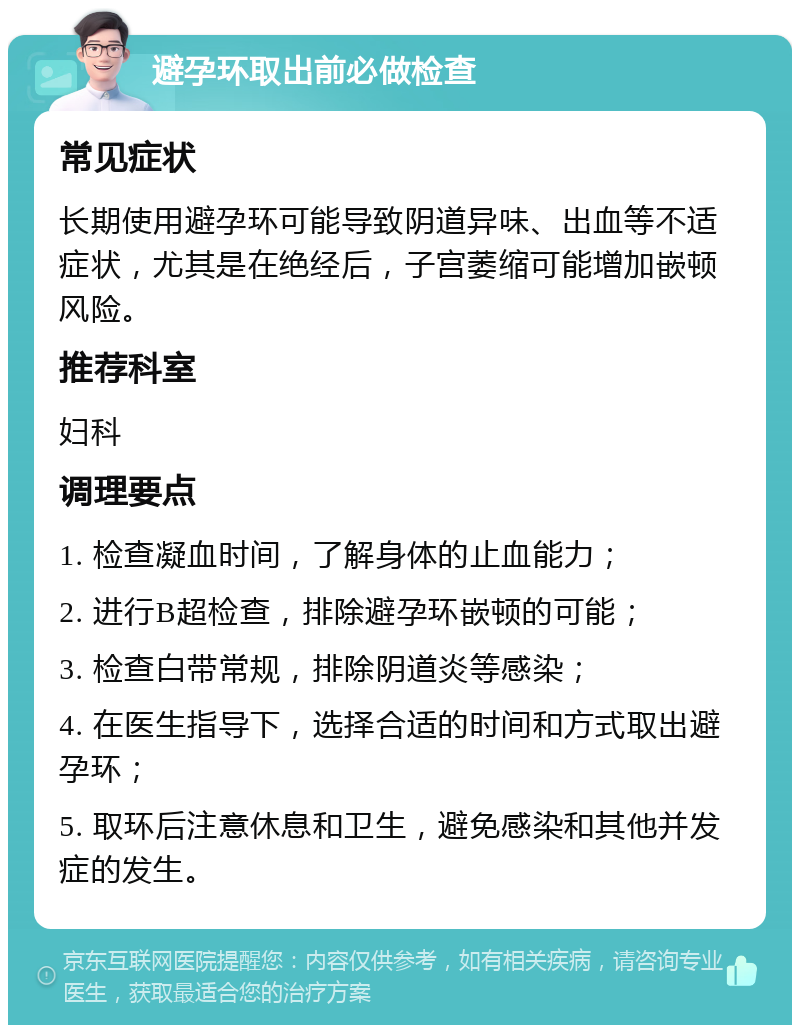 避孕环取出前必做检查 常见症状 长期使用避孕环可能导致阴道异味、出血等不适症状，尤其是在绝经后，子宫萎缩可能增加嵌顿风险。 推荐科室 妇科 调理要点 1. 检查凝血时间，了解身体的止血能力； 2. 进行B超检查，排除避孕环嵌顿的可能； 3. 检查白带常规，排除阴道炎等感染； 4. 在医生指导下，选择合适的时间和方式取出避孕环； 5. 取环后注意休息和卫生，避免感染和其他并发症的发生。