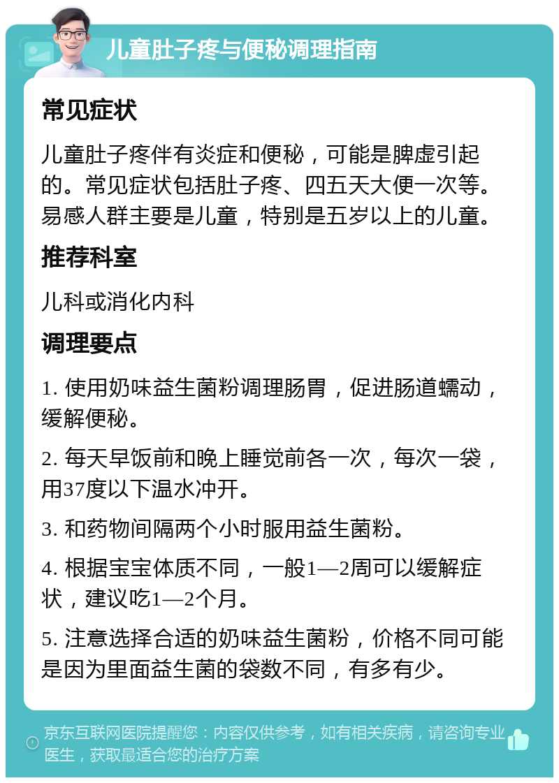 儿童肚子疼与便秘调理指南 常见症状 儿童肚子疼伴有炎症和便秘，可能是脾虚引起的。常见症状包括肚子疼、四五天大便一次等。易感人群主要是儿童，特别是五岁以上的儿童。 推荐科室 儿科或消化内科 调理要点 1. 使用奶味益生菌粉调理肠胃，促进肠道蠕动，缓解便秘。 2. 每天早饭前和晚上睡觉前各一次，每次一袋，用37度以下温水冲开。 3. 和药物间隔两个小时服用益生菌粉。 4. 根据宝宝体质不同，一般1—2周可以缓解症状，建议吃1—2个月。 5. 注意选择合适的奶味益生菌粉，价格不同可能是因为里面益生菌的袋数不同，有多有少。