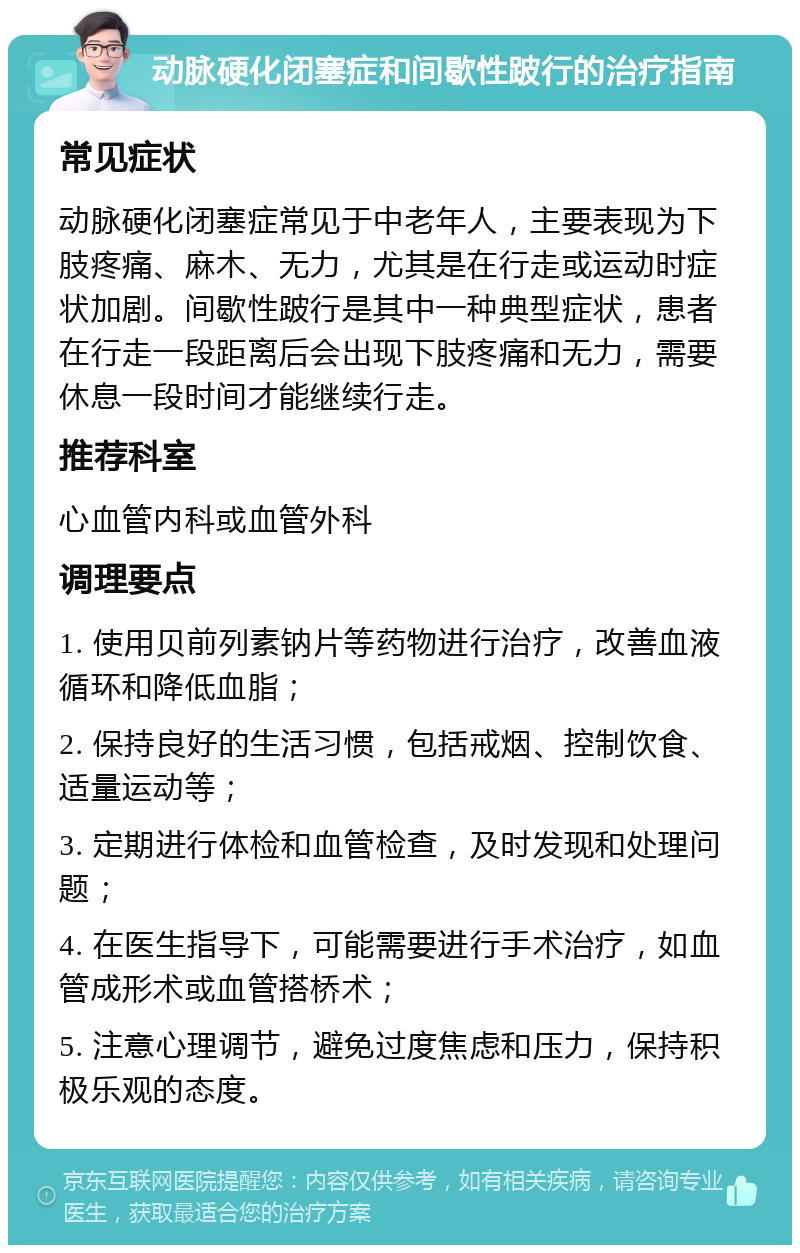 动脉硬化闭塞症和间歇性跛行的治疗指南 常见症状 动脉硬化闭塞症常见于中老年人，主要表现为下肢疼痛、麻木、无力，尤其是在行走或运动时症状加剧。间歇性跛行是其中一种典型症状，患者在行走一段距离后会出现下肢疼痛和无力，需要休息一段时间才能继续行走。 推荐科室 心血管内科或血管外科 调理要点 1. 使用贝前列素钠片等药物进行治疗，改善血液循环和降低血脂； 2. 保持良好的生活习惯，包括戒烟、控制饮食、适量运动等； 3. 定期进行体检和血管检查，及时发现和处理问题； 4. 在医生指导下，可能需要进行手术治疗，如血管成形术或血管搭桥术； 5. 注意心理调节，避免过度焦虑和压力，保持积极乐观的态度。