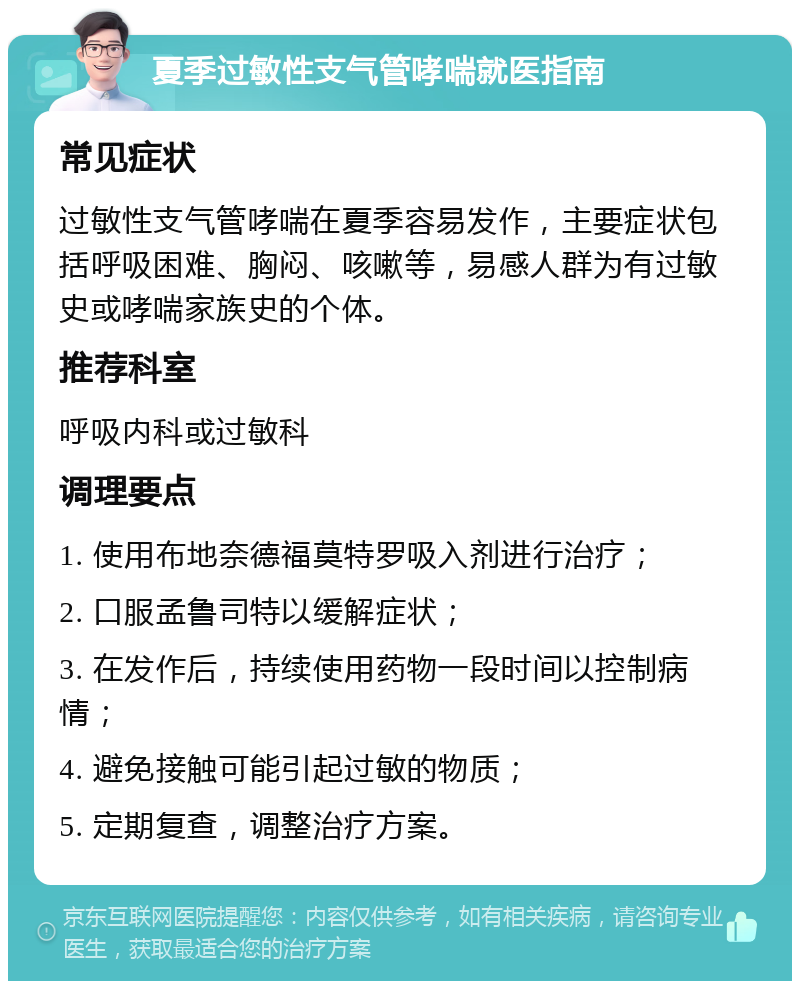 夏季过敏性支气管哮喘就医指南 常见症状 过敏性支气管哮喘在夏季容易发作，主要症状包括呼吸困难、胸闷、咳嗽等，易感人群为有过敏史或哮喘家族史的个体。 推荐科室 呼吸内科或过敏科 调理要点 1. 使用布地奈德福莫特罗吸入剂进行治疗； 2. 口服孟鲁司特以缓解症状； 3. 在发作后，持续使用药物一段时间以控制病情； 4. 避免接触可能引起过敏的物质； 5. 定期复查，调整治疗方案。