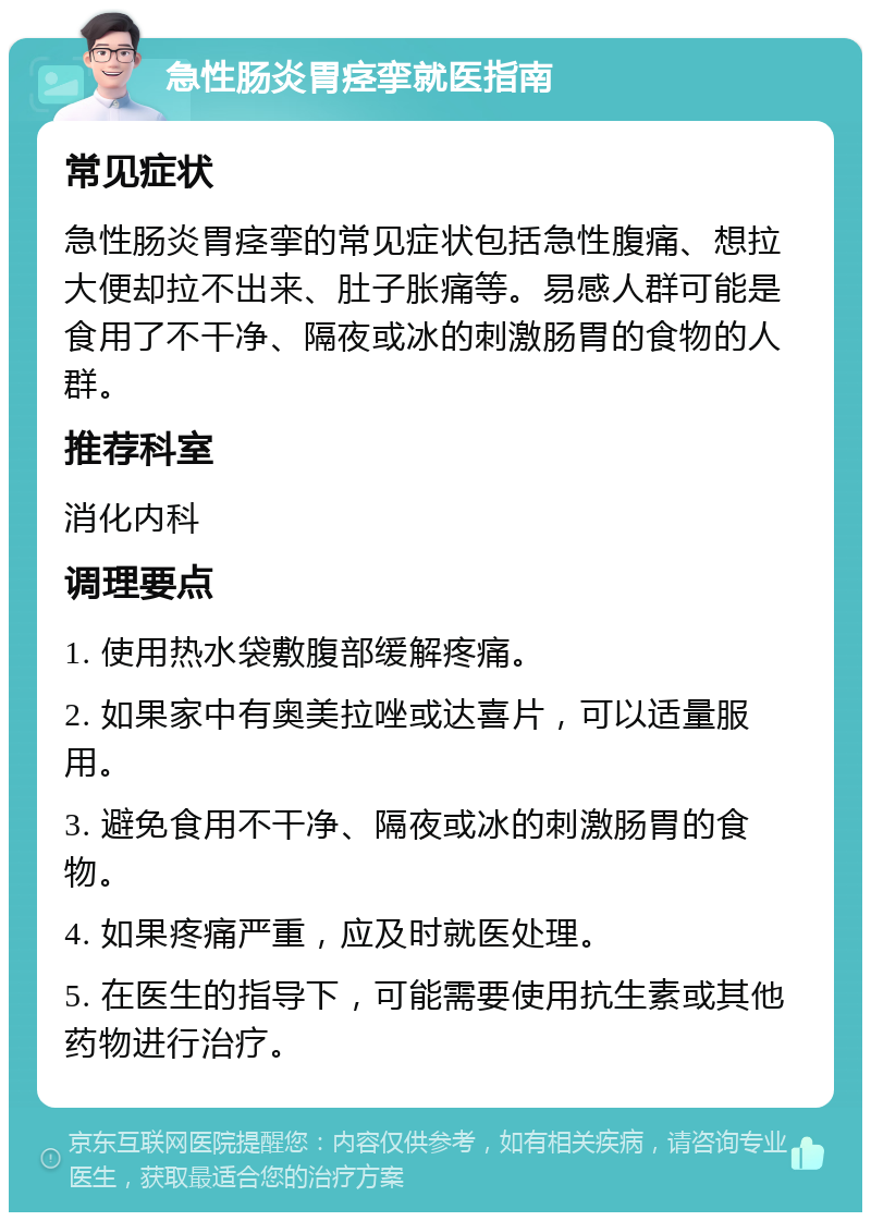 急性肠炎胃痉挛就医指南 常见症状 急性肠炎胃痉挛的常见症状包括急性腹痛、想拉大便却拉不出来、肚子胀痛等。易感人群可能是食用了不干净、隔夜或冰的刺激肠胃的食物的人群。 推荐科室 消化内科 调理要点 1. 使用热水袋敷腹部缓解疼痛。 2. 如果家中有奥美拉唑或达喜片，可以适量服用。 3. 避免食用不干净、隔夜或冰的刺激肠胃的食物。 4. 如果疼痛严重，应及时就医处理。 5. 在医生的指导下，可能需要使用抗生素或其他药物进行治疗。