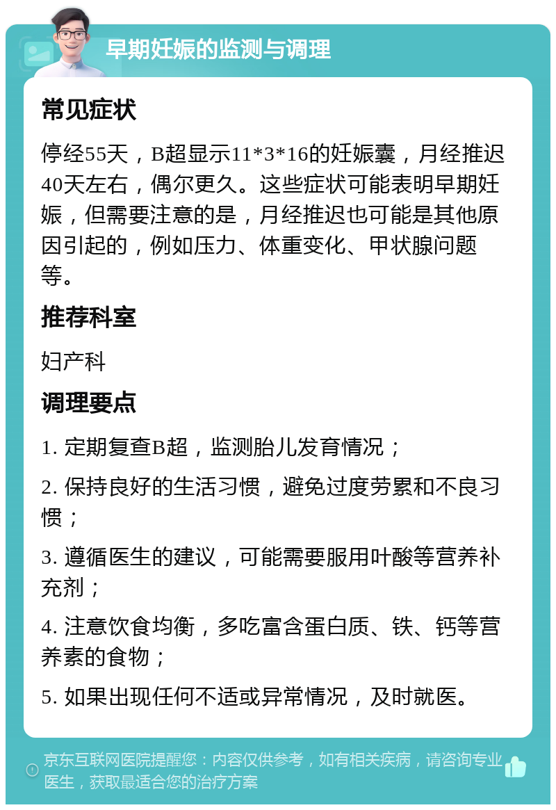 早期妊娠的监测与调理 常见症状 停经55天，B超显示11*3*16的妊娠囊，月经推迟40天左右，偶尔更久。这些症状可能表明早期妊娠，但需要注意的是，月经推迟也可能是其他原因引起的，例如压力、体重变化、甲状腺问题等。 推荐科室 妇产科 调理要点 1. 定期复查B超，监测胎儿发育情况； 2. 保持良好的生活习惯，避免过度劳累和不良习惯； 3. 遵循医生的建议，可能需要服用叶酸等营养补充剂； 4. 注意饮食均衡，多吃富含蛋白质、铁、钙等营养素的食物； 5. 如果出现任何不适或异常情况，及时就医。