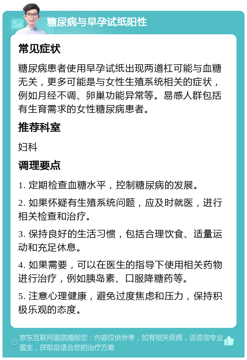 糖尿病与早孕试纸阳性 常见症状 糖尿病患者使用早孕试纸出现两道杠可能与血糖无关，更多可能是与女性生殖系统相关的症状，例如月经不调、卵巢功能异常等。易感人群包括有生育需求的女性糖尿病患者。 推荐科室 妇科 调理要点 1. 定期检查血糖水平，控制糖尿病的发展。 2. 如果怀疑有生殖系统问题，应及时就医，进行相关检查和治疗。 3. 保持良好的生活习惯，包括合理饮食、适量运动和充足休息。 4. 如果需要，可以在医生的指导下使用相关药物进行治疗，例如胰岛素、口服降糖药等。 5. 注意心理健康，避免过度焦虑和压力，保持积极乐观的态度。