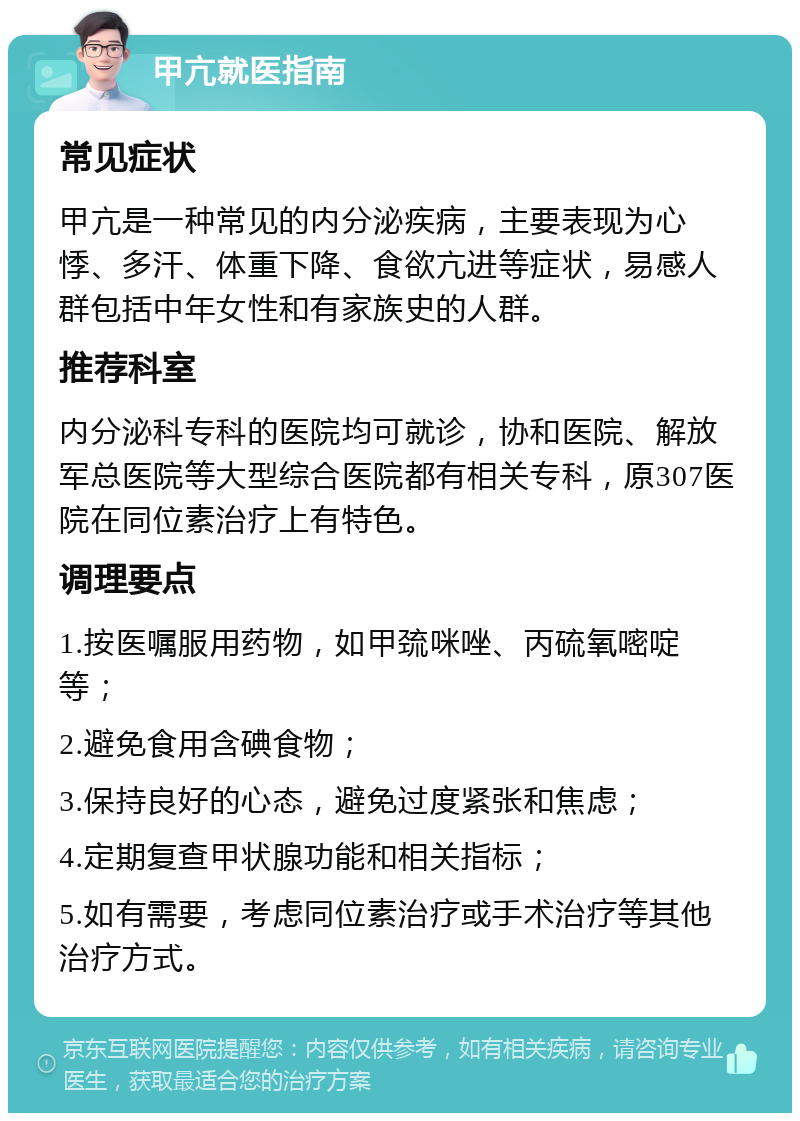 甲亢就医指南 常见症状 甲亢是一种常见的内分泌疾病，主要表现为心悸、多汗、体重下降、食欲亢进等症状，易感人群包括中年女性和有家族史的人群。 推荐科室 内分泌科专科的医院均可就诊，协和医院、解放军总医院等大型综合医院都有相关专科，原307医院在同位素治疗上有特色。 调理要点 1.按医嘱服用药物，如甲巯咪唑、丙硫氧嘧啶等； 2.避免食用含碘食物； 3.保持良好的心态，避免过度紧张和焦虑； 4.定期复查甲状腺功能和相关指标； 5.如有需要，考虑同位素治疗或手术治疗等其他治疗方式。