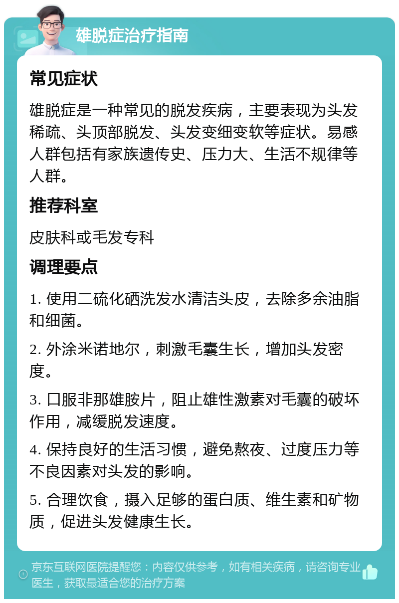 雄脱症治疗指南 常见症状 雄脱症是一种常见的脱发疾病，主要表现为头发稀疏、头顶部脱发、头发变细变软等症状。易感人群包括有家族遗传史、压力大、生活不规律等人群。 推荐科室 皮肤科或毛发专科 调理要点 1. 使用二硫化硒洗发水清洁头皮，去除多余油脂和细菌。 2. 外涂米诺地尔，刺激毛囊生长，增加头发密度。 3. 口服非那雄胺片，阻止雄性激素对毛囊的破坏作用，减缓脱发速度。 4. 保持良好的生活习惯，避免熬夜、过度压力等不良因素对头发的影响。 5. 合理饮食，摄入足够的蛋白质、维生素和矿物质，促进头发健康生长。