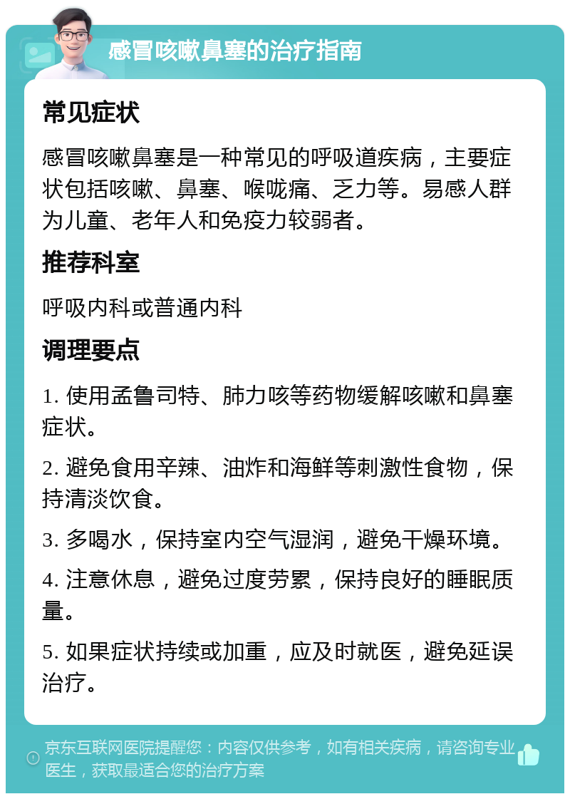 感冒咳嗽鼻塞的治疗指南 常见症状 感冒咳嗽鼻塞是一种常见的呼吸道疾病，主要症状包括咳嗽、鼻塞、喉咙痛、乏力等。易感人群为儿童、老年人和免疫力较弱者。 推荐科室 呼吸内科或普通内科 调理要点 1. 使用孟鲁司特、肺力咳等药物缓解咳嗽和鼻塞症状。 2. 避免食用辛辣、油炸和海鲜等刺激性食物，保持清淡饮食。 3. 多喝水，保持室内空气湿润，避免干燥环境。 4. 注意休息，避免过度劳累，保持良好的睡眠质量。 5. 如果症状持续或加重，应及时就医，避免延误治疗。