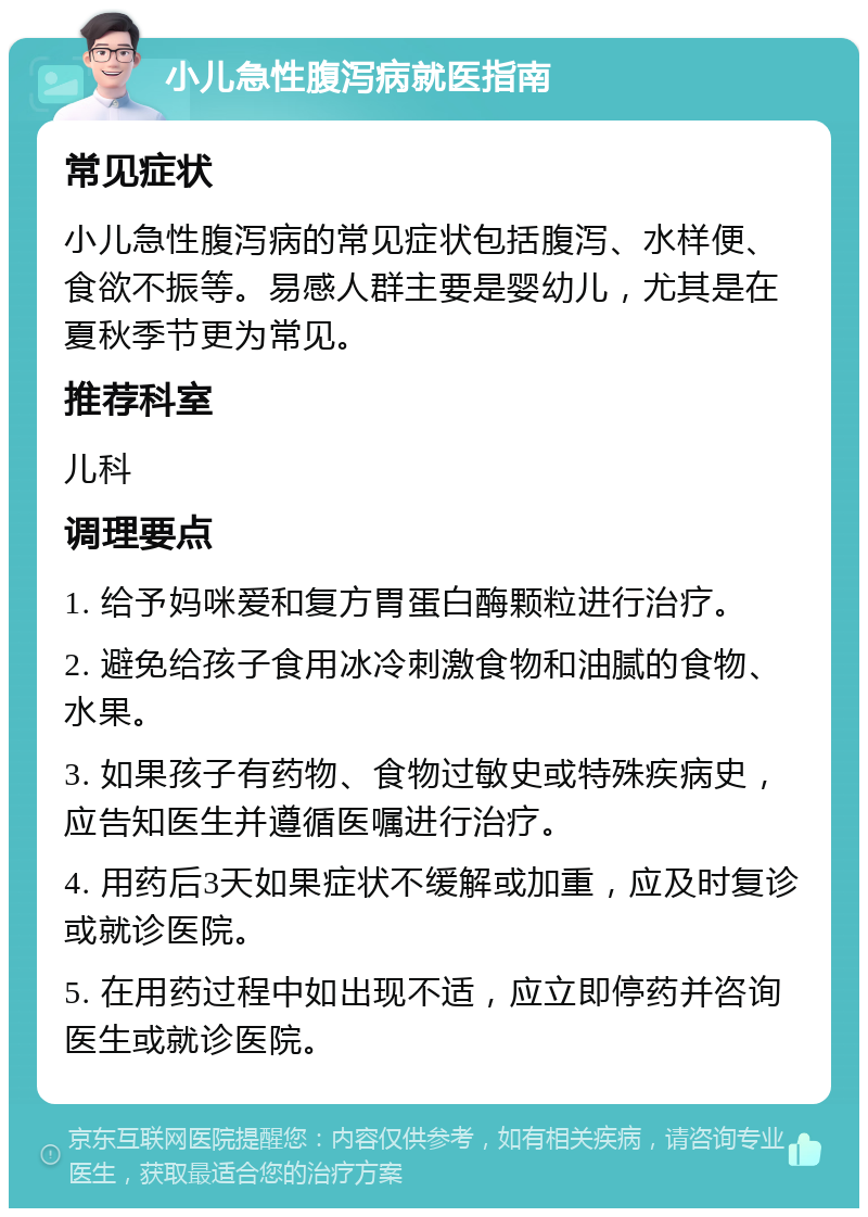 小儿急性腹泻病就医指南 常见症状 小儿急性腹泻病的常见症状包括腹泻、水样便、食欲不振等。易感人群主要是婴幼儿，尤其是在夏秋季节更为常见。 推荐科室 儿科 调理要点 1. 给予妈咪爱和复方胃蛋白酶颗粒进行治疗。 2. 避免给孩子食用冰冷刺激食物和油腻的食物、水果。 3. 如果孩子有药物、食物过敏史或特殊疾病史，应告知医生并遵循医嘱进行治疗。 4. 用药后3天如果症状不缓解或加重，应及时复诊或就诊医院。 5. 在用药过程中如出现不适，应立即停药并咨询医生或就诊医院。