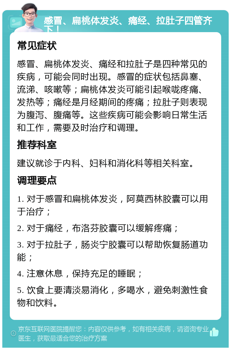 感冒、扁桃体发炎、痛经、拉肚子四管齐下！ 常见症状 感冒、扁桃体发炎、痛经和拉肚子是四种常见的疾病，可能会同时出现。感冒的症状包括鼻塞、流涕、咳嗽等；扁桃体发炎可能引起喉咙疼痛、发热等；痛经是月经期间的疼痛；拉肚子则表现为腹泻、腹痛等。这些疾病可能会影响日常生活和工作，需要及时治疗和调理。 推荐科室 建议就诊于内科、妇科和消化科等相关科室。 调理要点 1. 对于感冒和扁桃体发炎，阿莫西林胶囊可以用于治疗； 2. 对于痛经，布洛芬胶囊可以缓解疼痛； 3. 对于拉肚子，肠炎宁胶囊可以帮助恢复肠道功能； 4. 注意休息，保持充足的睡眠； 5. 饮食上要清淡易消化，多喝水，避免刺激性食物和饮料。