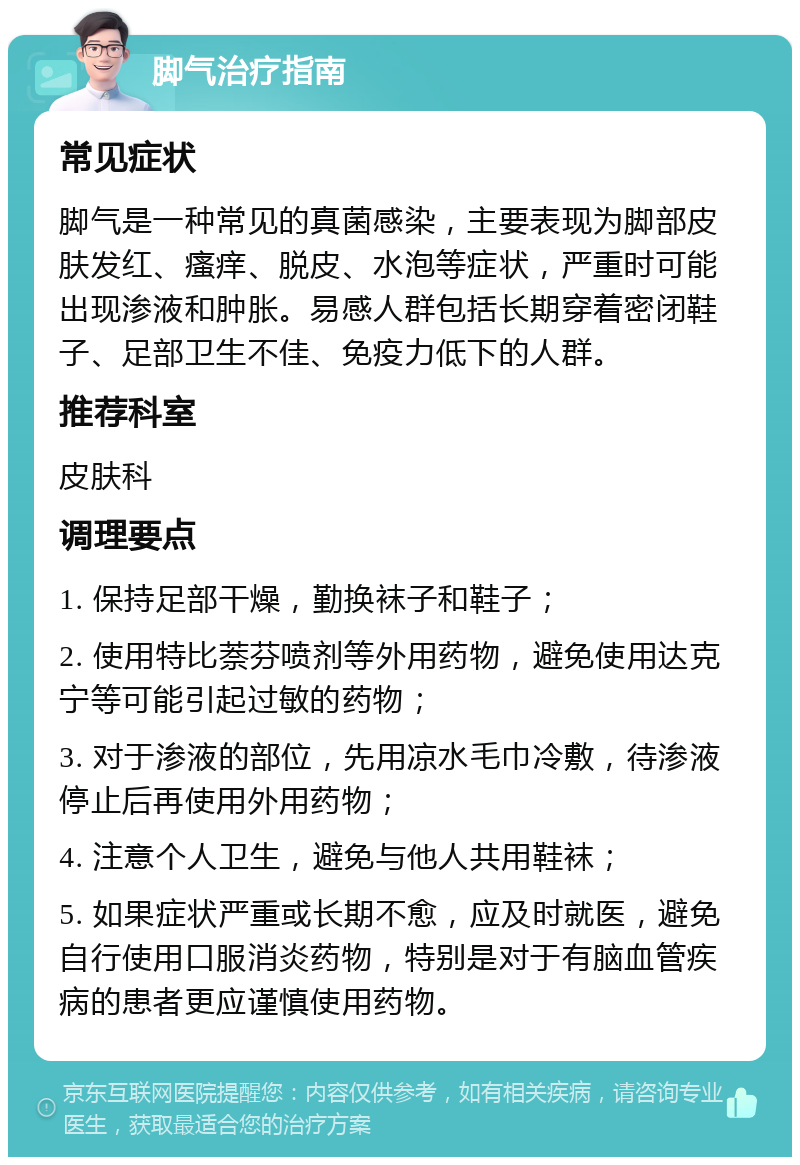 脚气治疗指南 常见症状 脚气是一种常见的真菌感染，主要表现为脚部皮肤发红、瘙痒、脱皮、水泡等症状，严重时可能出现渗液和肿胀。易感人群包括长期穿着密闭鞋子、足部卫生不佳、免疫力低下的人群。 推荐科室 皮肤科 调理要点 1. 保持足部干燥，勤换袜子和鞋子； 2. 使用特比萘芬喷剂等外用药物，避免使用达克宁等可能引起过敏的药物； 3. 对于渗液的部位，先用凉水毛巾冷敷，待渗液停止后再使用外用药物； 4. 注意个人卫生，避免与他人共用鞋袜； 5. 如果症状严重或长期不愈，应及时就医，避免自行使用口服消炎药物，特别是对于有脑血管疾病的患者更应谨慎使用药物。