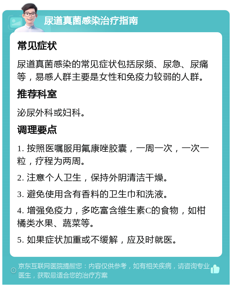 尿道真菌感染治疗指南 常见症状 尿道真菌感染的常见症状包括尿频、尿急、尿痛等，易感人群主要是女性和免疫力较弱的人群。 推荐科室 泌尿外科或妇科。 调理要点 1. 按照医嘱服用氟康唑胶囊，一周一次，一次一粒，疗程为两周。 2. 注意个人卫生，保持外阴清洁干燥。 3. 避免使用含有香料的卫生巾和洗液。 4. 增强免疫力，多吃富含维生素C的食物，如柑橘类水果、蔬菜等。 5. 如果症状加重或不缓解，应及时就医。