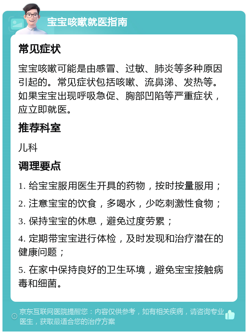 宝宝咳嗽就医指南 常见症状 宝宝咳嗽可能是由感冒、过敏、肺炎等多种原因引起的。常见症状包括咳嗽、流鼻涕、发热等。如果宝宝出现呼吸急促、胸部凹陷等严重症状，应立即就医。 推荐科室 儿科 调理要点 1. 给宝宝服用医生开具的药物，按时按量服用； 2. 注意宝宝的饮食，多喝水，少吃刺激性食物； 3. 保持宝宝的休息，避免过度劳累； 4. 定期带宝宝进行体检，及时发现和治疗潜在的健康问题； 5. 在家中保持良好的卫生环境，避免宝宝接触病毒和细菌。