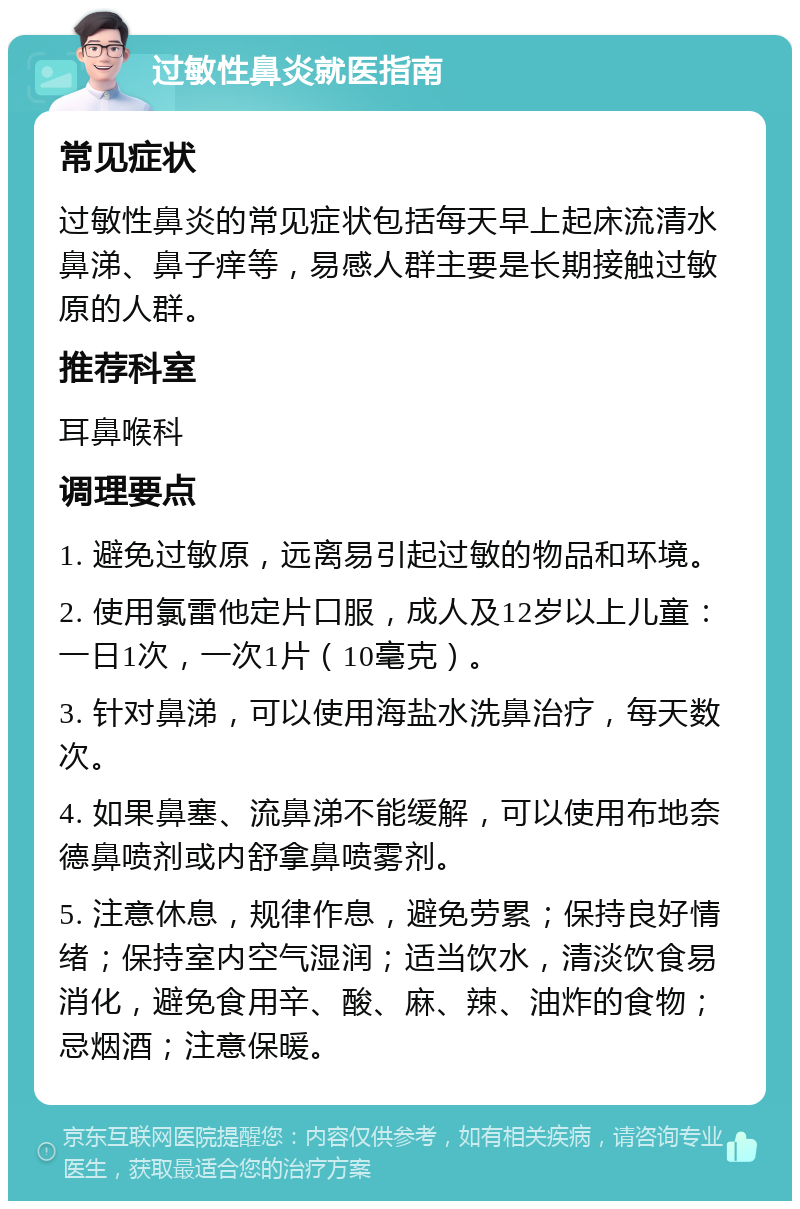 过敏性鼻炎就医指南 常见症状 过敏性鼻炎的常见症状包括每天早上起床流清水鼻涕、鼻子痒等，易感人群主要是长期接触过敏原的人群。 推荐科室 耳鼻喉科 调理要点 1. 避免过敏原，远离易引起过敏的物品和环境。 2. 使用氯雷他定片口服，成人及12岁以上儿童：一日1次，一次1片（10毫克）。 3. 针对鼻涕，可以使用海盐水洗鼻治疗，每天数次。 4. 如果鼻塞、流鼻涕不能缓解，可以使用布地奈德鼻喷剂或内舒拿鼻喷雾剂。 5. 注意休息，规律作息，避免劳累；保持良好情绪；保持室内空气湿润；适当饮水，清淡饮食易消化，避免食用辛、酸、麻、辣、油炸的食物；忌烟酒；注意保暖。