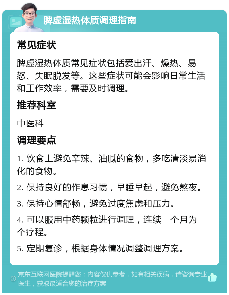 脾虚湿热体质调理指南 常见症状 脾虚湿热体质常见症状包括爱出汗、燥热、易怒、失眠脱发等。这些症状可能会影响日常生活和工作效率，需要及时调理。 推荐科室 中医科 调理要点 1. 饮食上避免辛辣、油腻的食物，多吃清淡易消化的食物。 2. 保持良好的作息习惯，早睡早起，避免熬夜。 3. 保持心情舒畅，避免过度焦虑和压力。 4. 可以服用中药颗粒进行调理，连续一个月为一个疗程。 5. 定期复诊，根据身体情况调整调理方案。