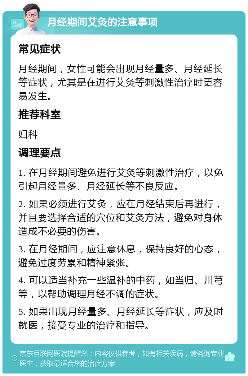 月经期间艾灸的注意事项 常见症状 月经期间，女性可能会出现月经量多、月经延长等症状，尤其是在进行艾灸等刺激性治疗时更容易发生。 推荐科室 妇科 调理要点 1. 在月经期间避免进行艾灸等刺激性治疗，以免引起月经量多、月经延长等不良反应。 2. 如果必须进行艾灸，应在月经结束后再进行，并且要选择合适的穴位和艾灸方法，避免对身体造成不必要的伤害。 3. 在月经期间，应注意休息，保持良好的心态，避免过度劳累和精神紧张。 4. 可以适当补充一些温补的中药，如当归、川芎等，以帮助调理月经不调的症状。 5. 如果出现月经量多、月经延长等症状，应及时就医，接受专业的治疗和指导。