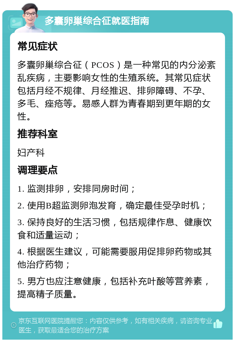 多囊卵巢综合征就医指南 常见症状 多囊卵巢综合征（PCOS）是一种常见的内分泌紊乱疾病，主要影响女性的生殖系统。其常见症状包括月经不规律、月经推迟、排卵障碍、不孕、多毛、痤疮等。易感人群为青春期到更年期的女性。 推荐科室 妇产科 调理要点 1. 监测排卵，安排同房时间； 2. 使用B超监测卵泡发育，确定最佳受孕时机； 3. 保持良好的生活习惯，包括规律作息、健康饮食和适量运动； 4. 根据医生建议，可能需要服用促排卵药物或其他治疗药物； 5. 男方也应注意健康，包括补充叶酸等营养素，提高精子质量。