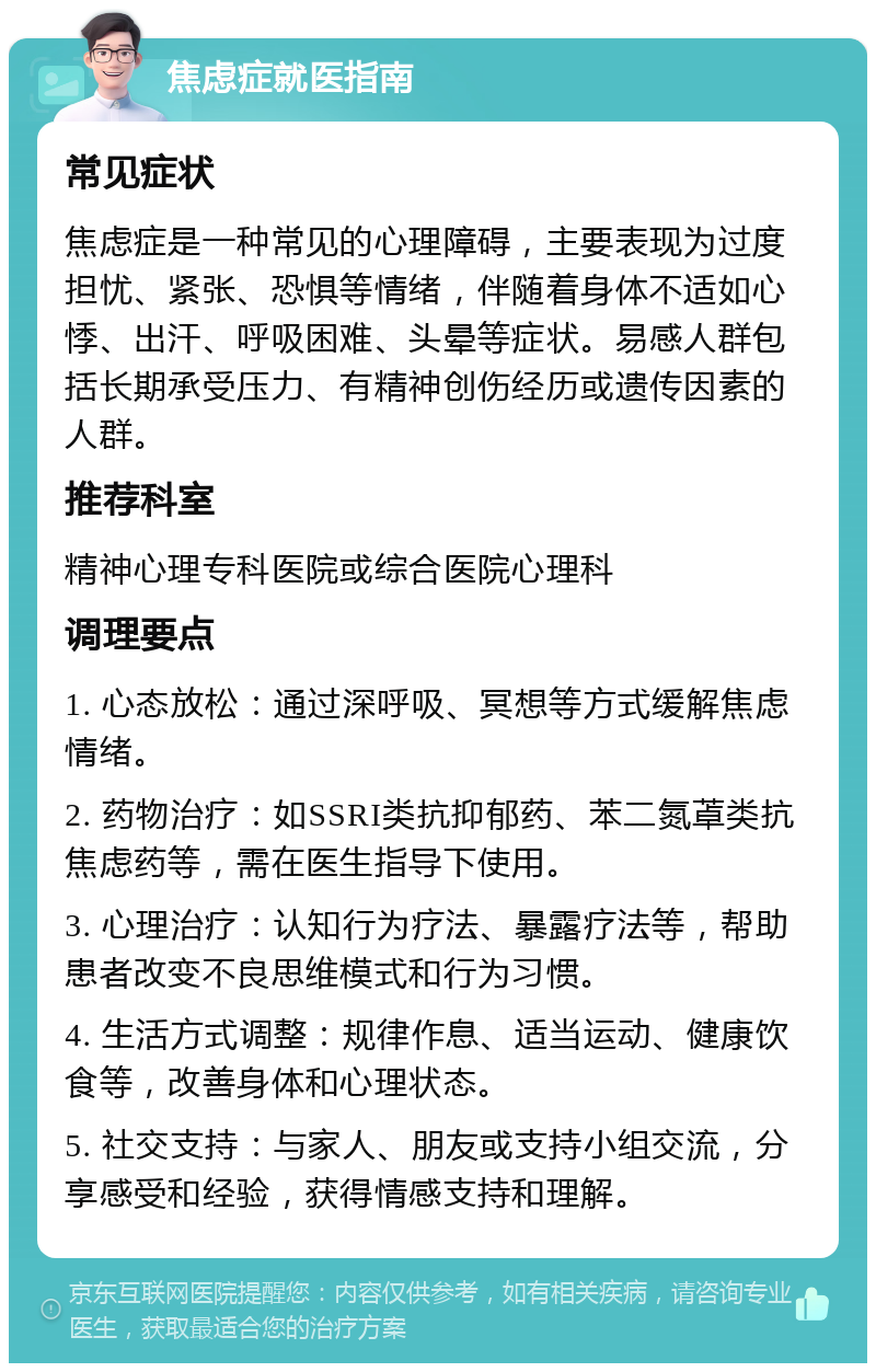 焦虑症就医指南 常见症状 焦虑症是一种常见的心理障碍，主要表现为过度担忧、紧张、恐惧等情绪，伴随着身体不适如心悸、出汗、呼吸困难、头晕等症状。易感人群包括长期承受压力、有精神创伤经历或遗传因素的人群。 推荐科室 精神心理专科医院或综合医院心理科 调理要点 1. 心态放松：通过深呼吸、冥想等方式缓解焦虑情绪。 2. 药物治疗：如SSRI类抗抑郁药、苯二氮䓬类抗焦虑药等，需在医生指导下使用。 3. 心理治疗：认知行为疗法、暴露疗法等，帮助患者改变不良思维模式和行为习惯。 4. 生活方式调整：规律作息、适当运动、健康饮食等，改善身体和心理状态。 5. 社交支持：与家人、朋友或支持小组交流，分享感受和经验，获得情感支持和理解。