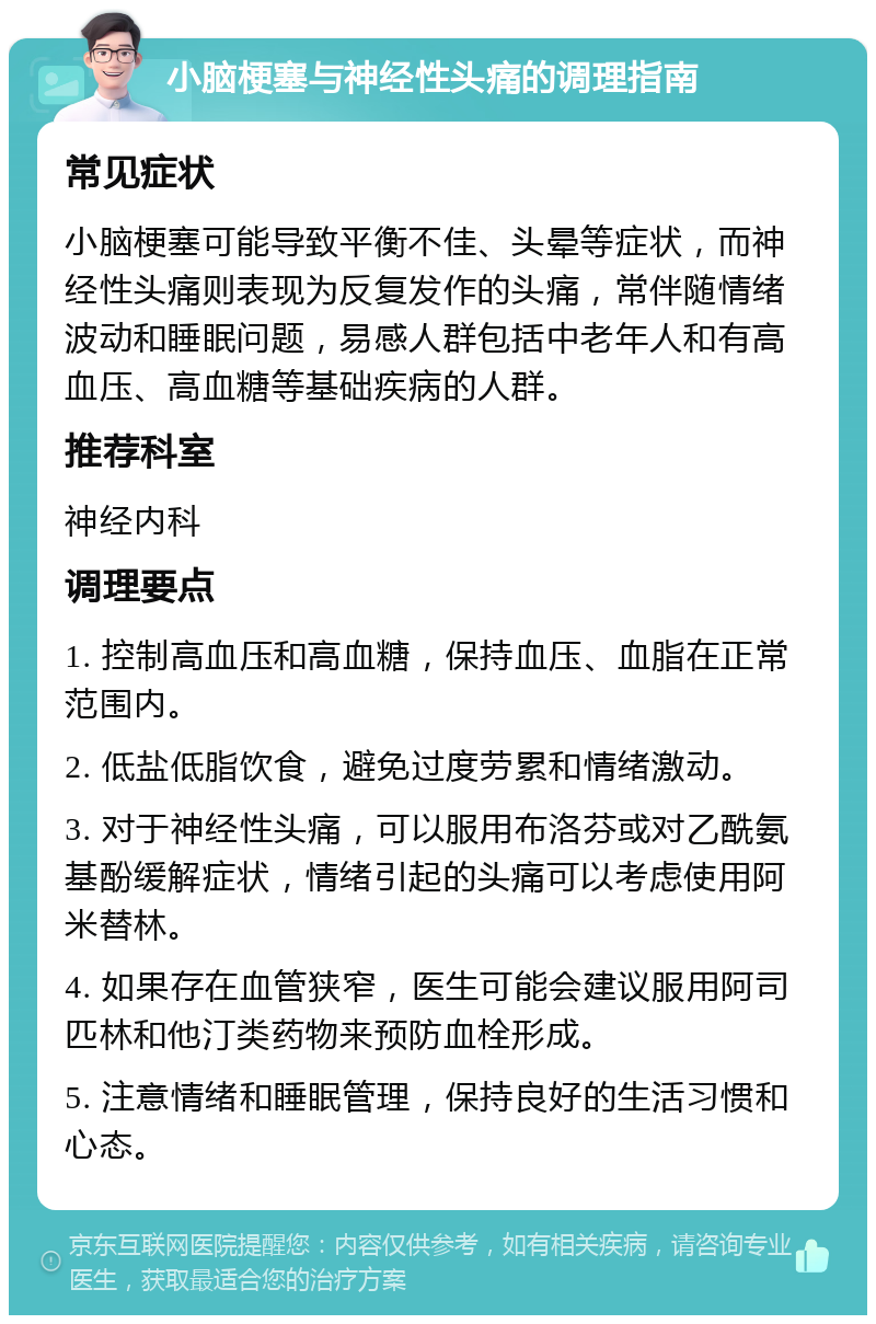 小脑梗塞与神经性头痛的调理指南 常见症状 小脑梗塞可能导致平衡不佳、头晕等症状，而神经性头痛则表现为反复发作的头痛，常伴随情绪波动和睡眠问题，易感人群包括中老年人和有高血压、高血糖等基础疾病的人群。 推荐科室 神经内科 调理要点 1. 控制高血压和高血糖，保持血压、血脂在正常范围内。 2. 低盐低脂饮食，避免过度劳累和情绪激动。 3. 对于神经性头痛，可以服用布洛芬或对乙酰氨基酚缓解症状，情绪引起的头痛可以考虑使用阿米替林。 4. 如果存在血管狭窄，医生可能会建议服用阿司匹林和他汀类药物来预防血栓形成。 5. 注意情绪和睡眠管理，保持良好的生活习惯和心态。