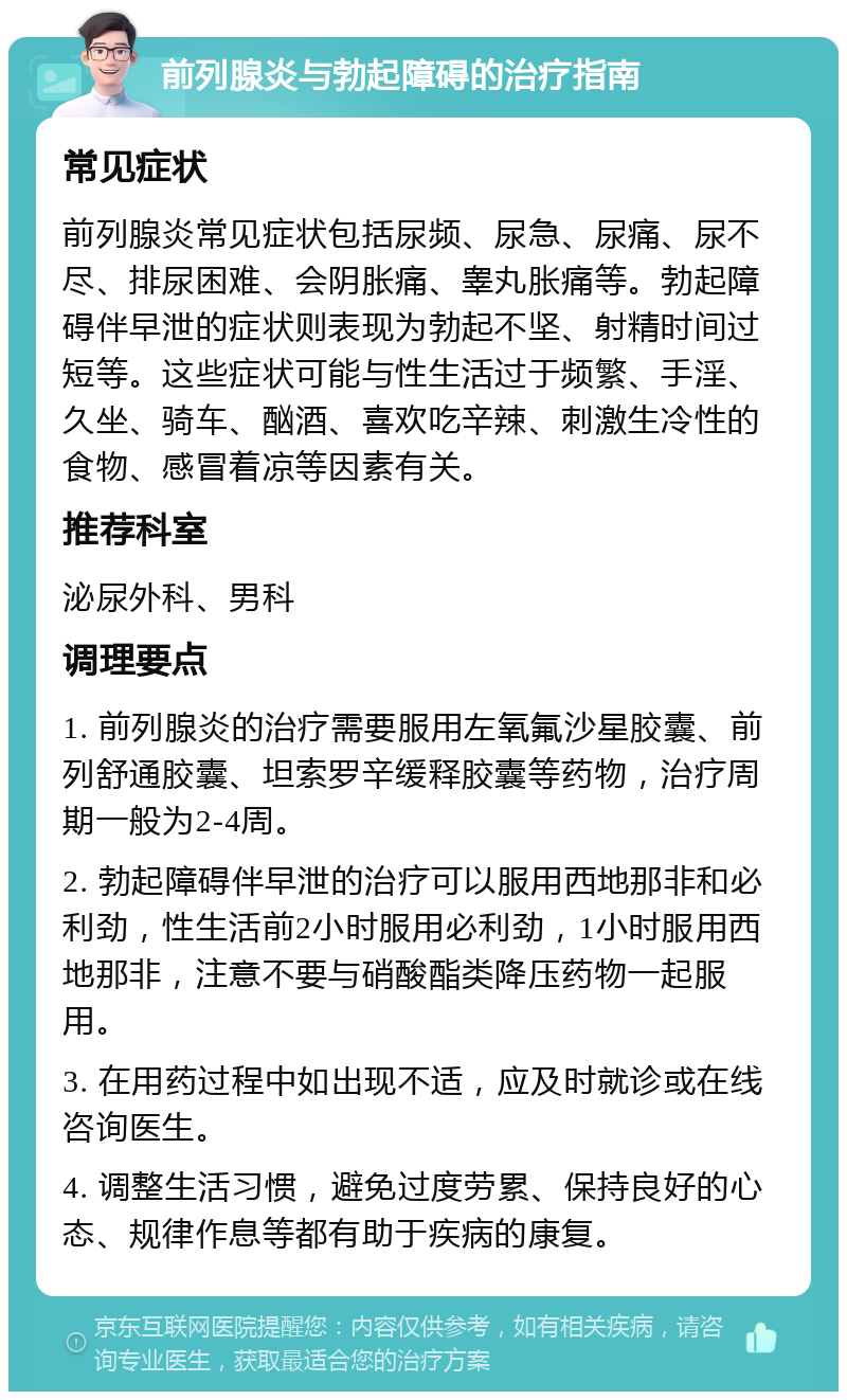 前列腺炎与勃起障碍的治疗指南 常见症状 前列腺炎常见症状包括尿频、尿急、尿痛、尿不尽、排尿困难、会阴胀痛、睾丸胀痛等。勃起障碍伴早泄的症状则表现为勃起不坚、射精时间过短等。这些症状可能与性生活过于频繁、手淫、久坐、骑车、酗酒、喜欢吃辛辣、刺激生冷性的食物、感冒着凉等因素有关。 推荐科室 泌尿外科、男科 调理要点 1. 前列腺炎的治疗需要服用左氧氟沙星胶囊、前列舒通胶囊、坦索罗辛缓释胶囊等药物，治疗周期一般为2-4周。 2. 勃起障碍伴早泄的治疗可以服用西地那非和必利劲，性生活前2小时服用必利劲，1小时服用西地那非，注意不要与硝酸酯类降压药物一起服用。 3. 在用药过程中如出现不适，应及时就诊或在线咨询医生。 4. 调整生活习惯，避免过度劳累、保持良好的心态、规律作息等都有助于疾病的康复。