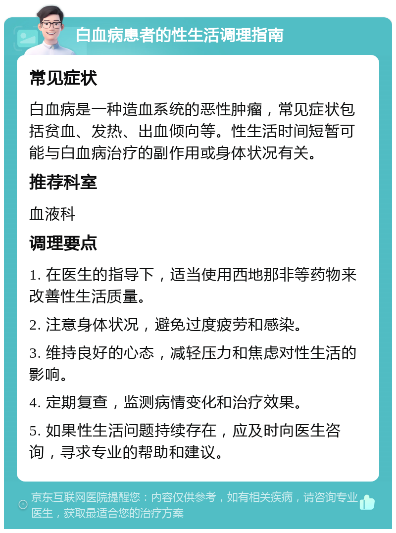 白血病患者的性生活调理指南 常见症状 白血病是一种造血系统的恶性肿瘤，常见症状包括贫血、发热、出血倾向等。性生活时间短暂可能与白血病治疗的副作用或身体状况有关。 推荐科室 血液科 调理要点 1. 在医生的指导下，适当使用西地那非等药物来改善性生活质量。 2. 注意身体状况，避免过度疲劳和感染。 3. 维持良好的心态，减轻压力和焦虑对性生活的影响。 4. 定期复查，监测病情变化和治疗效果。 5. 如果性生活问题持续存在，应及时向医生咨询，寻求专业的帮助和建议。