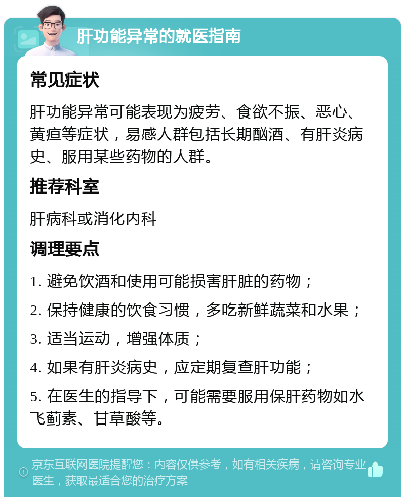 肝功能异常的就医指南 常见症状 肝功能异常可能表现为疲劳、食欲不振、恶心、黄疸等症状，易感人群包括长期酗酒、有肝炎病史、服用某些药物的人群。 推荐科室 肝病科或消化内科 调理要点 1. 避免饮酒和使用可能损害肝脏的药物； 2. 保持健康的饮食习惯，多吃新鲜蔬菜和水果； 3. 适当运动，增强体质； 4. 如果有肝炎病史，应定期复查肝功能； 5. 在医生的指导下，可能需要服用保肝药物如水飞蓟素、甘草酸等。